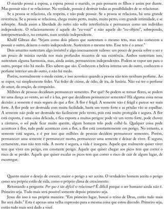 O	marido	possui	a	esposa,	a	esposa	possui	o	marido,	os	pais	possuem	os	filhos	e	assim	por	diante.
Mas	possuir	não	é	se	relacionar.	Na	verdade,	possuir	é	destruir	todas	as	possibilidades	de	se	relacionar.
Se	a	pessoa	se	relaciona,	ela	respeita,	e	não	pode	possuir.	Se	a	pessoa	se	relaciona,	há	uma	grande
reverência.	Se	a	pessoa	se	relaciona,	chega	muito	perto,	muito,	muito	perto,	com	grande	intimidade,	e	se
sobrepõe.	Ainda	assim	a	liberdade	do	outro	não	sofre	interferência	e	permanece	como	um	indivíduo
independente.	 O	 relacionamento	 é	 aquele	 do	 “eu-você”	 e	 não	 aquele	 do	 “eu-objeto”,	 sobrepondo,
interpenetrando	e,	no	entanto,	num	sentido	independente.
Khalil	 Gibran	 diz:	 “Sejam	 como	 dois	 pilares	 que	 sustentam	 o	 mesmo	 teto,	 mas	 não	 comecem	 a
possuir	o	outro,	deixem	o	outro	independente.	Sustentem	o	mesmo	teto.	Esse	teto	é	o	amor.”
Dois	amantes	sustentam	algo	invisível	e	algo	imensamente	valioso:	um	pouco	de	poesia	sobre	o	ser	e
um	 pouco	 de	 música	 ouvida	 nos	 mais	 profundos	 recantos	 de	 sua	 existência.	 Ambos	 sustentam	 isso,
sustentam	alguma	harmonia,	mas,	ainda	assim,	permanecem	independentes.	Podem	se	expor	um	para	o
outro,	porque	não	há	medo.	Eles	sabem	que	são.	Conhecem	a	beleza	interna	um	do	outro,	conhecem	o
perfume	interior	um	do	outro,	e	não	há	medo.
Porém,	normalmente	o	medo	existe,	e	isso	acontece	quando	a	pessoa	não	tem	nenhum	perfume.	Ao
se	expor,	vai	simplesmente	feder.	Vai	feder	de	ciúme,	de	ódio,	de	ira,	de	luxúria.	Não	vai	ter	o	perfume
do	amor,	da	oração,	da	compaixão.
Milhões	de	pessoas	decidiram	permanecer	sementes.	Por	quê?	Se	podem	se	tornar	flores,	se	podem
ter	uma	dança	ao	vento,	ao	sol	e	à	lua,	por	que	decidiram	permanecer	sementes?	Há	alguma	coisa	nessa
decisão:	a	semente	é	mais	segura	do	que	a	flor.	A	flor	é	frágil.	A	semente	não	é	frágil	e	parece	ser	mais
forte.	A	flor	pode	ser	destruída	com	muita	facilidade,	basta	um	vento	forte	e	as	pétalas	vão	se	espalhar.
A	semente	não	pode	ser	destruída	tão	facilmente	pelo	vento,	pois	está	muito	protegida	e	segura.	A	flor
está	exposta,	é	uma	coisa	delicada,	e	fica	exposta	a	muitos	perigos:	pode	vir	um	vento	forte,	pode	chover
a	 cântaros,	 o	 sol	 pode	 ficar	 muito	 quente,	 algum	 homem	 tolo	 pode	 colhê-la.	 Qualquer	 coisa	 pode
acontecer	à	flor,	tudo	pode	acontecer	com	a	flor,	a	flor	está	constantemente	em	perigo.	No	entanto,	a
semente	 está	 segura,	 e	 é	 por	 isso	 que	 milhões	 de	 pessoas	 decidem	 permanecer	 sementes.	 Porém,
permanecer	uma	semente	é	permanecer	morto,	permanecer	uma	semente	é	deixar	de	viver.	É	seguro,
certamente,	mas	não	tem	vida.	A	morte	é	segura,	a	vida	é	insegura.	Aquele	que	realmente	quiser	viver
tem	que	viver	em	perigo,	em	constante	perigo.	Aquele	que	quiser	chegar	aos	picos	tem	que	correr	o
risco	de	se	perder.	Aquele	que	quiser	escalar	os	picos	tem	que	correr	o	risco	de	cair	de	algum	lugar,	de
escorregar.
Quanto	maior	o	desejo	de	crescer,	maior	o	perigo	a	ser	aceito.	O	verdadeiro	homem	aceita	o	perigo
como	seu	próprio	estilo	de	vida,	como	o	próprio	clima	de	crescimento.
Retomando	a	pergunta:	Por	que	é	tão	difícil	se	relacionar?	É	difícil	porque	o	ser	humano	ainda	não	é.
Primeiro	seja.	Tudo	mais	será	possível	somente	depois:	primeiro	seja.
Jesus	diz	isso	à	sua	própria	maneira:	“Em	primeiro	lugar,	buscai	o	reino	de	Deus,	então	tudo	mais
lhe	será	dado.”	Esta	é	apenas	uma	velha	expressão	para	a	mesma	coisa	que	estou	dizendo.	Primeiro	seja,
então	tudo	mais	será	dado	a	você.
 