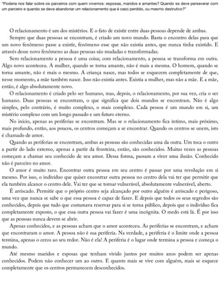 “Poderia	nos	falar	sobre	os	parceiros	com	quem	vivemos:	esposas,	maridos	e	amantes?	Quando	se	deve	perseverar	com
um	parceiro	e	quando	se	deve	abandonar	um	relacionamento	que	é	caso	perdido,	ou	mesmo	destrutivo?”
O	relacionamento	é	um	dos	mistérios.	E	o	fato	de	existir	entre	duas	pessoas	depende	de	ambas.
Sempre	que	duas	pessoas	se	encontram,	é	criado	um	novo	mundo.	Basta	o	encontro	delas	para	que
um	novo	fenômeno	passe	a	existir,	fenômeno	esse	que	não	existia	antes,	que	nunca	tinha	existido.	E
através	desse	novo	fenômeno	as	duas	pessoas	são	mudadas	e	transformadas.
Sem	relacionamento	a	pessoa	é	uma	coisa;	com	relacionamento,	a	pessoa	se	transforma	em	outra.
Algo	novo	aconteceu.	A	mulher,	quando	se	torna	amante,	não	é	mais	a	mesma.	O	homem,	quando	se
torna	amante,	não	é	mais	o	mesmo.	A	criança	nasce,	mas	todos	se	esquecem	completamente	de	que,
nesse	momento,	a	mãe	também	nasce.	Isso	não	existia	antes.	Existia	a	mulher,	mas	não	a	mãe.	E	a	mãe,
então,	é	algo	absolutamente	novo.
O	relacionamento	é	criado	pelo	ser	humano,	mas,	depois,	o	relacionamento,	por	sua	vez,	cria	o	ser
humano.	 Duas	 pessoas	 se	 encontram,	 o	 que	 significa	 que	 dois	 mundos	 se	 encontram.	 Não	 é	 algo
simples,	 pelo	 contrário,	 é	 muito	 complexo,	 o	 mais	 complexo.	 Cada	 pessoa	 é	 um	 mundo	 em	 si,	 um
mistério	complexo	com	um	longo	passado	e	um	futuro	eterno.
No	início,	apenas	as	periferias	se	encontram.	Mas	se	o	relacionamento	fica	íntimo,	mais	próximo,
mais	profundo,	então,	aos	poucos,	os	centros	começam	a	se	encontrar.	Quando	os	centros	se	unem,	isto
é	chamado	de	amor.
Quando	as	periferias	se	encontram,	ambas	as	pessoas	são	conhecidas	uma	da	outra.	Um	toca	o	outro
a	partir	do	lado	externo,	apenas	a	partir	da	fronteira,	então,	são	conhecidos.	Muitas	vezes	as	pessoas
começam	a	chamar	seu	conhecido	de	seu	amor.	Dessa	forma,	passam	a	viver	uma	ilusão.	Conhecido
não	é	parceiro	no	amor.
O	 amor	 é	 muito	 raro.	 Encontrar	 outra	 pessoa	 em	 seu	 centro	 é	 passar	 por	 uma	 revolução	 em	 si
mesmo.	Por	isso,	o	indivíduo	que	quiser	encontrar	outra	pessoa	no	centro	dela	vai	ter	que	permitir	que
ela	também	alcance	o	centro	dele.	Vai	ter	que	se	tornar	vulnerável,	absolutamente	vulnerável,	aberto.
É	arriscado.	Permitir	que	o	próprio	centro	seja	alcançado	por	outro	alguém	é	arriscado	e	perigoso,
uma	vez	que	nunca	se	sabe	o	que	essa	pessoa	é	capaz	de	fazer.	E	depois	que	todos	os	seus	segredos	são
conhecidos,	depois	que	tudo	que	costumava	reservar	para	si	se	torna	público,	depois	que	o	indivíduo	fica
completamente	exposto,	o	que	essa	outra	pessoa	vai	fazer	é	uma	incógnita.	O	medo	está	lá.	É	por	isso
que	as	pessoas	nunca	devem	se	abrir.
Apenas	conhecidos,	e	as	pessoas	acham	que	o	amor	aconteceu.	As	periferias	se	encontram,	e	acham
que	encontraram	o	amor.	A	pessoa	não	é	sua	periferia.	Na	verdade,	a	periferia	é	o	limite	onde	a	pessoa
termina,	apenas	o	cerco	ao	seu	redor.	Não	é	ela!	A	periferia	é	o	lugar	onde	termina	a	pessoa	e	começa	o
mundo.
Até	 mesmo	 maridos	 e	 esposas	 que	 tenham	 vivido	 juntos	 por	 muitos	 anos	 podem	 ser	 apenas
conhecidos.	Podem	não	conhecer	um	ao	outro.	E	quanto	mais	se	vive	com	alguém,	mais	se	esquece
completamente	que	os	centros	permanecem	desconhecidos.
 