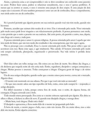 Assim,	a	primeira	coisa	a	ser	compreendida	é:	não	se	deve	considerar	um	conhecido	como	parceiro
no	 amor.	 Podem	 fazer	 amor,	 podem	 se	 relacionar	 sexualmente,	 mas	 o	 sexo	 é	 apenas	 periférico.	 A
menos	que	os	centros	se	unam,	o	sexo	é	somente	uma	junção	de	dois	corpos.	E	uma	junção	de	dois
corpos	não	é	encontro.	O	sexo	também	permanece	como	um	ato	de	conhecidos,	física	e	corporalmente,
mas	ainda	assim	um	ato	de	conhecidos.
Só	é	possível	permitir	que	alguém	penetre	em	sua	essência	quando	você	não	tem	medo,	quando	não
há	temor.
Portanto,	acredito	que	existam	dois	modos	de	se	viver.	Um	é	orientado	pelo	medo.	Viver	orientado
pelo	medo	nunca	pode	levar	ninguém	a	um	relacionamento	profundo.	A	pessoa	permanece	com	medo,
e	não	permite	que	o	outro	a	penetre	em	sua	essência.	Até	certo	ponto,	ela	permite	o	outro,	mas,	depois,
este	chega	até	o	muro,	e	tudo	para.
A	pessoa	orientada	para	o	amor	é	a	pessoa	religiosa.	A	pessoa	orientada	pelo	amor	é	aquela	que	não
tem	medo	do	futuro,	que	não	tem	medo	dos	resultados	e	das	consequências,	que	vive	aqui	e	agora.
Não	se	preocupe	com	o	resultado.	Essa	é	a	mente	orientada	pelo	medo.	Não	pense	sobre	o	que	vai
acontecer	com	isso.	Basta	estar	aqui,	e	agir	totalmente.	Não	calcule.	O	homem	orientado	pelo	medo
está	 sempre	 calculando,	 planejando,	 organizando	 e	 preservando.	 Sua	 vida	 inteira	 é	 perdida	 dessa
maneira.
Ouvi	falar	sobre	um	velho	monge	zen.	Ele	estava	em	seu	leito	de	morte.	Seu	último	dia	chegou,	e
ele	declarou	que	naquela	noite	ele	não	seria	mais.	Então,	seguidores,	discípulos	e	amigos	começaram	a
chegar.	Muitas	pessoas	o	amavam.	Todas	começaram	a	chegar.	Chegava	gente	de	longe	e	de	vários
lugares.
Um	de	seus	antigos	discípulos,	quando	soube	que	o	mestre	estava	para	morrer,	correu	até	o	mercado.
Alguém	disse:
–	O	mestre	está	morrendo	em	sua	cabana.	Por	que	é	que	você	está	indo	ao	mercado?
–	Sei	que	meu	mestre	adora	um	tipo	específico	de	bolo,	então,	estou	indo	comprá-lo	–	respondeu	o
antigo	discípulo.
Foi	 difícil	 encontrar	 o	 bolo,	 porque	 estava	 fora	 de	 moda,	 mas	 à	 noite,	 de	 alguma	 forma,	 ele
conseguiu.	Chegou	correndo	com	o	bolo.
Todo	mundo	estava	preocupado.	Era	como	se	o	mestre	estivesse	esperando	por	alguém.	Ele	abria	os
olhos	e	olhava,	e	fechava	os	olhos	de	novo.	E	quando	esse	discípulo	chegou,	o	monge	disse:
–	Muito	bem,	você	chegou.	Onde	está	o	bolo?
O	discípulo	o	apresentou,	e	ficou	muito	feliz	de	o	mestre	ter	perguntado	pelo	bolo.
À	beira	da	morte,	o	mestre	pegou	o	bolo,	mas	a	mão	não	tremia.	Ele	era	muito	idoso,	mas	a	mão
dele	não	tremia.	Então	alguém	comentou:
 