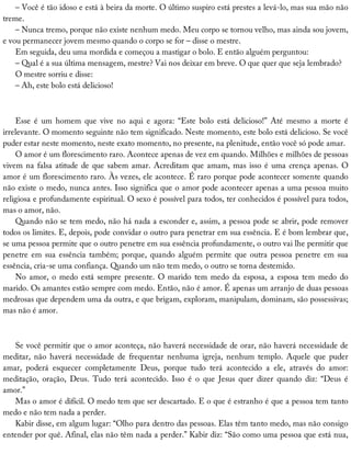 –	Você	é	tão	idoso	e	está	à	beira	da	morte.	O	último	suspiro	está	prestes	a	levá-lo,	mas	sua	mão	não
treme.
–	Nunca	tremo,	porque	não	existe	nenhum	medo.	Meu	corpo	se	tornou	velho,	mas	ainda	sou	jovem,
e	vou	permanecer	jovem	mesmo	quando	o	corpo	se	for	–	disse	o	mestre.
Em	seguida,	deu	uma	mordida	e	começou	a	mastigar	o	bolo.	E	então	alguém	perguntou:
–	Qual	é	a	sua	última	mensagem,	mestre?	Vai	nos	deixar	em	breve.	O	que	quer	que	seja	lembrado?
O	mestre	sorriu	e	disse:
–	Ah,	este	bolo	está	delicioso!
Esse	 é	 um	 homem	 que	 vive	 no	 aqui	 e	 agora:	 “Este	 bolo	 está	 delicioso!”	 Até	 mesmo	 a	 morte	 é
irrelevante.	O	momento	seguinte	não	tem	significado.	Neste	momento,	este	bolo	está	delicioso.	Se	você
puder	estar	neste	momento,	neste	exato	momento,	no	presente,	na	plenitude,	então	você	só	pode	amar.
O	amor	é	um	florescimento	raro.	Acontece	apenas	de	vez	em	quando.	Milhões	e	milhões	de	pessoas
vivem	na	falsa	atitude	de	que	sabem	amar.	Acreditam	que	amam,	mas	isso	é	uma	crença	apenas.	O
amor	é	um	florescimento	raro.	Às	vezes,	ele	acontece.	É	raro	porque	pode	acontecer	somente	quando
não	existe	o	medo,	nunca	antes.	Isso	significa	que	o	amor	pode	acontecer	apenas	a	uma	pessoa	muito
religiosa	e	profundamente	espiritual.	O	sexo	é	possível	para	todos,	ter	conhecidos	é	possível	para	todos,
mas	o	amor,	não.
Quando	não	se	tem	medo,	não	há	nada	a	esconder	e,	assim,	a	pessoa	pode	se	abrir,	pode	remover
todos	os	limites.	E,	depois,	pode	convidar	o	outro	para	penetrar	em	sua	essência.	E	é	bom	lembrar	que,
se	uma	pessoa	permite	que	o	outro	penetre	em	sua	essência	profundamente,	o	outro	vai	lhe	permitir	que
penetre	em	sua	essência	também;	porque,	quando	alguém	permite	que	outra	pessoa	penetre	em	sua
essência,	cria-se	uma	confiança.	Quando	um	não	tem	medo,	o	outro	se	torna	destemido.
No	amor,	o	medo	está	sempre	presente.	O	marido	tem	medo	da	esposa,	a	esposa	tem	medo	do
marido.	Os	amantes	estão	sempre	com	medo.	Então,	não	é	amor.	É	apenas	um	arranjo	de	duas	pessoas
medrosas	que	dependem	uma	da	outra,	e	que	brigam,	exploram,	manipulam,	dominam,	são	possessivas;
mas	não	é	amor.
Se	você	permitir	que	o	amor	aconteça,	não	haverá	necessidade	de	orar,	não	haverá	necessidade	de
meditar,	 não	 haverá	 necessidade	 de	 frequentar	 nenhuma	 igreja,	 nenhum	 templo.	 Aquele	 que	 puder
amar,	 poderá	 esquecer	 completamente	 Deus,	 porque	 tudo	 terá	 acontecido	 a	 ele,	 através	 do	 amor:
meditação,	 oração,	 Deus.	 Tudo	 terá	 acontecido.	 Isso	 é	 o	 que	 Jesus	 quer	 dizer	 quando	 diz:	 “Deus	 é
amor.”
Mas	o	amor	é	difícil.	O	medo	tem	que	ser	descartado.	E	o	que	é	estranho	é	que	a	pessoa	tem	tanto
medo	e	não	tem	nada	a	perder.
Kabir	disse,	em	algum	lugar:	“Olho	para	dentro	das	pessoas.	Elas	têm	tanto	medo,	mas	não	consigo
entender	por	quê.	Afinal,	elas	não	têm	nada	a	perder.”	Kabir	diz:	“São	como	uma	pessoa	que	está	nua,
 