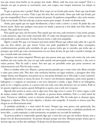 mas	que	nunca	toma	banho	no	rio	porque	tem	medo.	Afinal,	onde	iria	secar	suas	roupas?”	Esta	é	a
situação	 em	 que	 as	 pessoas	 se	 encontram:	 nuas,	 sem	 roupas,	 mas	 sempre	 temerosas	 em	 relação	 às
roupas.
O	que	as	pessoas	têm	a	perder?	Nada.	Esse	corpo	vai	ser	levado	pela	morte.	Antes	que	seja	levado
pela	morte,	ofereça-o	ao	amor.	Tudo	o	que	elas	têm,	lhes	será	tirado.	Antes	que	tudo	seja	levado,	por
que	não	compartilhar?	Essa	é	a	única	maneira	de	possuir.	Se	puderem	compartilhar	e	dar,	serão	mestres.
Tudo	vai	ser	tirado.	Não	há	nada	que	se	possa	manter	para	sempre.	A	morte	vai	destruir	tudo.
Assim,	para	aquele	que	me	seguir	devidamente,	a	luta	é	entre	a	morte	e	o	amor.	Se	puder	dar,	não
haverá	morte.	Antes	que	qualquer	coisa	possa	ser	tirada,	a	pessoa	já	a	terá	dado,	terá	feito	disso	uma
doação.	Não	pode	haver	morte.
Para	aquele	que	ama,	não	há	morte.	Para	aquele	que	não	ama,	cada	momento	é	uma	morte,	porque,
a	cada	momento,	algo	está	sendo	arrancado	dele.	O	corpo	está	desaparecendo,	e	aquele	que	não	ama
está	perdendo	a	cada	momento.	E	então	haverá	morte,	e	tudo	será	aniquilado.
Qual	é	o	medo?	Por	que	o	ser	humano	tem	tanto	medo?	Mesmo	que	saibam	tudo	sobre	ele	e	que	ele
seja	 um	 livro	 aberto,	 por	 que	 temer?	 Como	 isso	 pode	 prejudicá-lo?	 Apenas	 falsas	 concepções,
condicionamentos	gerados	pela	sociedade,	de	que	a	pessoa	tenha	que	se	esconder,	que	tenha	que	se
proteger,	que	tenha	que	estar	constantemente	em	um	clima	de	luta,	de	que	todo	o	mundo	é	inimigo,	de
que	o	mundo	todo	está	contra	ela.
Ninguém	está	contra	ninguém!	Mesmo	que	uma	pessoa	sinta	que	outra	está	contra	ela,	esta	outra
também	não	está	contra	ela,	uma	vez	que	todo	mundo	está	preocupado	consigo	mesmo,	e	não	com	as
outras	 pessoas.	 Não	 há	 nada	 a	 temer.	 Isso	 tem	 que	 ser	 percebido	 antes	 que	 possa	 acontecer	 um
relacionamento	real.	Não	há	nada	a	temer.
Deve-se	meditar	sobre	isso.	Depois,	a	pessoa	precisa	permitir	que	o	outro	entre	nela.	Basta	convidar
o	outro	para	entrar	nela.	Não	deve	criar	nenhuma	barreira	em	lugar	nenhum,	a	passagem	deve	ficar
sempre	aberta,	sem	bloqueios,	sem	portas	em	si,	sem	portas	fechadas	em	si.	Daí	então	o	amor	é	possível.
Quando	dois	centros	se	unem,	há	amor.	E	o	amor	é	um	fenômeno	alquímico,	assim	como	quando	o
hidrogênio	e	o	oxigênio	se	encontram	e	um	novo	elemento	é	criado:	a	água.	Pode-se	ter	hidrogênio,
pode-se	ter	o	oxigênio,	porém,	se	a	pessoa	está	com	sede,	esses	dois	elementos	vão	ser	inúteis.	Pode-se
ter	quanto	oxigênio	se	queira,	quanto	hidrogênio	se	queira,	mas	a	sede	não	vai	passar.
Quando	dois	centros	se	unem,	cria-se	algo	novo.	Esse	algo	novo	é	o	amor.	E	é	como	a	água,	a	sede
de	muitas,	muitas	vidas	é	satisfeita.	De	repente,	as	pessoas	ficam	satisfeitas.	Este	é	o	sinal	visível	do
amor.	Tornam-se	satisfeitas,	como	se	tivessem	alcançado	tudo.	Não	há	nada	para	se	alcançar	agora.
Atingiram	o	objetivo.	Não	há	mais	objetivo,	o	destino	está	cumprido.	A	semente	se	tornou	uma	flor,
chegou	ao	seu	florescimento	total.
A	 satisfação	 profunda	 é	 o	 sinal	 visível	 do	 amor.	 Sempre	 que	 uma	 pessoa	 está	 apaixonada,	 fica
profundamente	satisfeita.	O	amor	não	pode	ser	visto,	mas	o	contentamento,	a	satisfação	profunda	em
torno	dela...	a	cada	respiração,	a	cada	movimento,	seu	próprio	ser,	em	tudo	há	satisfação.
As	pessoas	podem	se	surpreender	quando	digo	que	o	amor	faz	com	que	não	tenham	desejo,	mas	o
desejo	vem	do	descontentamento.	As	pessoas	desejam	porque	não	têm.	Desejam	porque	acham	que	se
tiverem	algo	isso	vai	lhes	dar	satisfação.	O	desejo	vem	do	descontentamento.
 