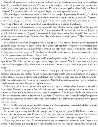 Quando	há	amor	e	dois	centros	se	unem,	se	dissolvem	e	se	fundem,	e	nasce	uma	nova	qualidade
alquímica,	 a	 satisfação	 está	 presente.	 É	 como	 se	 toda	 a	 existência	 tivesse	 parado,	 sem	 movimento.
Assim,	o	momento	presente	é	o	único	momento.	E	então	as	pessoas	podem	dizer:	“Ah,	este	bolo	é
delicioso!”	Até	mesmo	a	morte	não	tem	significado	para	o	homem	que	está	amando.
Portanto,	digo	às	pessoas	que	o	amor	vai	deixá-las	sem	desejos.	É	preciso	ser	destemido,	abandonar
os	medos,	estar	aberto.	Permitir	que	algum	centro	encontre	o	centro	dentro	de	cada	um.	É	possível
renascer	com	isso,	pois	se	trata	de	uma	nova	qualidade	de	ser	que	será	criada.	Essa	qualidade	de	ser	diz:
“Isso	é	Deus.”	Deus	não	é	um	argumento,	é	uma	satisfação,	uma	sensação	de	realização.
Todos	podem	ter	observado	que,	sempre	que	estão	descontentes,	querem	negar	Deus.	Sempre	que
estão	insatisfeitos,	o	seu	ser	como	um	todo	diz:	“Deus	não	existe.”	O	ateísmo	não	está	fora	da	lógica,	ele
vem	 do	 descontentamento.	 É	 possível	 racionalizá-lo,	 isso	 é	 outra	 coisa.	 Não	 se	 pode	 dizer	 que	 se	 é
ateísta	 por	 descontentamento.	 Pode-se	 dizer:	 “Deus	 não	 existe,	 e	 tenho	 provas.”	 Mas	 não	 é	 essa	 a
verdadeira	questão.
Se	a	pessoa	está	satisfeita,	de	repente	todo	o	seu	ser	diz:	“Deus	existe.”	Sente-se	isso	de	repente!	A
existência	 como	 um	 todo	 se	 torna	 divina.	 Se	 o	 amor	 está	 presente,	 a	 pessoa	 terá	 realmente,	 pela
primeira	vez,	a	sensação	de	que	a	existência	é	divina	e	que	tudo	é	uma	bênção.	No	entanto,	muito	deve
ser	feito	antes	que	isso	aconteça.	Muito	deve	ser	destruído	antes	que	isso	possa	acontecer.	É	preciso
destruir	tudo	aquilo	que	cria	barreiras	dentro	de	si.
Faça	do	amor	um	sadhana	[prática	espiritual],	uma	disciplina	interior.	Não	deixe	que	isso	seja	apenas
algo	frívolo.	Não	deixe	que	isso	seja	apenas	uma	ocupação	da	mente.	Não	deixe	que	isso	seja	apenas
uma	satisfação	corpórea.	Faça	disso	uma	busca	interior	e	tenha	o	outro	como	uma	ajuda,	como	um
amigo.
Aquele	que	ouviu	falar	algo	sobre	o	Tantra	vai	saber	que	o	Tantra	diz:	“Se	você	puder	achar	um
parceiro,	um	amigo,	uma	mulher	ou	um	homem,	que	esteja	pronto	para	se	deslocar	com	você	para	o
centro	interior,	que	esteja	pronto	para	se	deslocar	com	você	para	o	pico	mais	alto	de	relacionamento,
então	esse	relacionamento	vai	se	tornar	meditativo.	Através	desse	relacionamento	você	vai	chegar	ao
relacionamento	supremo.	O	outro	será	apenas	a	porta.
Deixe-me	explicar:	se	uma	pessoa	ama	alguém,	aos	poucos	a	periferia	desta	desaparece,	ou	seja,	a
forma	deste	desaparece.	A	pessoa	fica	cada	vez	mais	em	contato	com	a	parte	que	não	tem	forma,	o
interior.	A	forma	torna-se,	pouco	a	pouco,	vaga	e	desaparece.	E	se	for	mais	fundo,	até	mesmo	esse
indivíduo	sem	forma	começa	a	desaparecer	e	a	derreter.	Com	isso,	o	além	se	abre.	Isso	significa	que	esse
indivíduo	em	particular	foi	apenas	uma	porta,	uma	abertura.	E	é	através	do	seu	amante	que	a	pessoa
encontra	o	divino.
O	fato	de	não	conseguir	amar	é	que	faz	com	que	o	ser	humano	tenha	a	necessidade	de	tantos	rituais
religiosos.	Estes	são	substitutos,	substitutos	muito	pobres...
No	entanto,	o	primeiro	vislumbre	virá	sempre	através	de	um	indivíduo.	É	difícil	estar	em	contato
com	 o	 universo	 como	 um	 todo.	 É	 tão	 grande,	 tão	 vasto,	 tão	 sem	 princípio,	 tão	 sem	 fim!	 Por	 onde
começar?	A	partir	de	onde	se	mover	em	direção	ao	universo?	O	indivíduo	é	a	porta.	Apaixone-se.
E	 não	 faça	 disso	 uma	 luta.	 É	 preciso	 torná-lo	 um	 consentimento	 sincero	 ao	 outro,	 apenas	 um
convite.	A	pessoa	tem	que	permitir	que	o	outro	penetre	a	sua	essência	sem	impor	nenhuma	condição.	E,
 