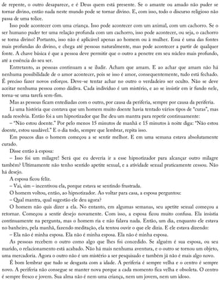 de	repente,	o	outro	desaparece,	e	é	Deus	quem	está	presente.	Se	o	amante	ou	amado	não	puder	se
tornar	divino,	então	nada	neste	mundo	pode	se	tornar	divino.	E,	com	isso,	todo	o	discurso	religioso	não
passa	de	uma	tolice.
Isso	pode	acontecer	com	uma	criança.	Isso	pode	acontecer	com	um	animal,	com	um	cachorro.	Se	o
ser	humano	puder	ter	uma	relação	profunda	com	um	cachorro,	isso	pode	acontecer,	ou	seja,	o	cachorro
se	torna	divino!	Portanto,	isso	não	é	aplicável	apenas	ao	homem	ou	à	mulher.	Essa	é	uma	das	fontes
mais	profundas	do	divino,	e	chega	até	pessoas	naturalmente,	mas	pode	acontecer	a	partir	de	qualquer
fonte.	A	chave	básica	é	que	a	pessoa	deve	permitir	que	o	outro	a	penetre	em	seu	núcleo	mais	profundo,
até	a	essência	do	seu	ser.
Entretanto,	 as	 pessoas	 continuam	 a	 se	 iludir.	 Acham	 que	 amam.	 E	 ao	 achar	 que	 amam	 não	 há
nenhuma	possibilidade	de	o	amor	acontecer,	pois	se	isso	é	amor,	consequentemente,	tudo	está	fechado.
É	preciso	fazer	novos	esforços.	Deve-se	tentar	achar	no	outro	o	verdadeiro	ser	oculto.	Não	se	deve
aceitar	nenhuma	pessoa	como	dádiva.	Cada	indivíduo	é	um	mistério,	e	ao	se	insistir	em	ir	fundo	nele,
torna-se	uma	tarefa	sem-fim.
Mas	as	pessoas	ficam	entediadas	com	o	outro,	por	causa	da	periferia,	sempre	por	causa	da	periferia.
Li	uma	história	que	contava	que	um	homem	muito	doente	havia	tentado	vários	tipos	de	“curas”,	mas
nada	resolvia.	Então	foi	a	um	hipnotizador	que	lhe	deu	um	mantra	para	repetir	continuamente:
–	“Não	estou	doente.”	Por	pelo	menos	15	minutos	de	manhã	e	15	minutos	à	noite	diga:	“Não	estou
doente,	estou	saudável.”	E	o	dia	todo,	sempre	que	lembrar,	repita	isso.
Em	poucos	dias	o	homem	começou	a	se	sentir	melhor.	E	em	uma	semana	estava	absolutamente
curado.
Disse	então	à	esposa:
–	 Isso	 foi	 um	 milagre!	 Será	 que	 eu	 deveria	 ir	 a	 esse	 hipnotizador	 para	 alcançar	 outro	 milagre
também?	Ultimamente	não	tenho	sentido	apetite	sexual,	e	a	atividade	sexual	praticamente	cessou.	Não
há	desejo.
A	esposa	ficou	feliz.
–	Vai,	sim	–	incentivou	ela,	porque	estava	se	sentindo	frustrada.
O	homem	voltou,	então,	ao	hipnotizador.	Ao	voltar	para	casa,	a	esposa	perguntou:
–	Qual	mantra,	qual	sugestão	ele	deu	agora?
O	homem	não	quis	dizer	a	ela.	No	entanto,	em	algumas	semanas,	seu	apetite	sexual	começou	a
retornar.	 Começou	 a	 sentir	 desejo	 novamente.	 Com	 isso,	 a	 esposa	 ficou	 muito	 confusa.	 Ela	 insistia
continuamente	na	pergunta,	mas	o	homem	ria	e	não	falava	nada.	Então,	um	dia,	enquanto	ele	estava
no	banheiro,	pela	manhã,	fazendo	meditação,	ela	tentou	ouvir	o	que	ele	dizia.	E	ele	estava	dizendo:
–	Ela	não	é	minha	esposa.	Ela	não	é	minha	esposa.	Ela	não	é	minha	esposa.
As	 pessoas	 recebem	 o	 outro	 como	 algo	 que	 lhes	 foi	 concedido.	 Se	 alguém	 é	 sua	 esposa,	 ou	 seu
marido,	o	relacionamento	está	acabado.	Não	há	mais	nenhuma	aventura,	e	o	outro	se	tornou	um	objeto,
uma	mercadoria.	Agora	o	outro	não	é	um	mistério	a	ser	pesquisado	e	também	já	não	é	mais	algo	novo.
É	bom	lembrar	que	tudo	se	desgasta	com	a	idade.	A	periferia	é	sempre	velha	e	o	centro	é	sempre
novo.	A	periferia	não	consegue	se	manter	nova	porque	a	cada	momento	fica	velha	e	obsoleta.	O	centro
é	sempre	fresco	e	jovem.	Sua	alma	não	é	nem	uma	criança,	nem	um	jovem,	nem	um	idoso.
 