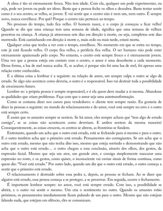 A	alma	é	tão	só	eternamente	fresca.	Não	tem	idade.	Com	ela,	qualquer	um	pode	experimentar,	ou
seja,	pode	ser	jovem	ou	pode	ser	idoso.	Basta	que	a	pessoa	feche	os	olhos	e	descubra.	Basta	tentar	sentir
como	é	o	seu	centro,	se	velho,	se	jovem.	E	vai	sentir	que	o	centro	não	é	nem	um,	nem	outro.	É	sempre
novo,	nunca	envelhece.	Por	quê?	Porque	o	centro	não	pertence	ao	tempo.
No	 processo	 do	 tempo,	 tudo	 fica	 velho.	 O	 homem	 nasce,	 e	 o	 corpo	 já	 começou	 a	 ficar	 velho!
Quando	 se	 diz	 que	 uma	 criança	 tem	 uma	 semana	 de	 idade,	 significa	 que	 uma	 semana	 de	 velhice
penetrou	na	criança.	A	criança	já	atravessou	sete	dias	em	direção	à	morte,	ou	seja,	completou	sete	dias
morrendo.	Está	caminhando	em	direção	à	morte	e,	mais	cedo	ou	mais	tarde,	estará	morta.
Qualquer	coisa	que	tenha	a	ver	com	o	tempo,	envelhece.	No	momento	em	que	se	entra	no	tempo,
este	 já	 está	 ficando	 velho.	 O	 corpo	 fica	 velho,	 a	 periferia	 fica	 velha.	 O	 ser	 humano	 não	 pode	 estar
eternamente	apaixonado	pelo	corpo.	No	entanto,	o	centro	está	sempre	fresco	e	é	eternamente	jovem.
Uma	vez	que	a	pessoa	esteja	em	contato	com	o	centro,	o	amor	é	uma	descoberta	a	cada	momento.
Dessa	forma,	a	lua	de	mel	nunca	acaba.	E,	se	acabar,	é	porque	não	foi	uma	lua	de	mel,	foi	apenas	uma
relação	entre	conhecidos.
E	a	última	coisa	a	lembrar	é	a	seguinte:	na	relação	de	amor,	um	sempre	culpa	o	outro	se	algo	dá
errado.	Se	algo	não	acontece	como	deveria,	o	outro	é	o	responsável.	Isso	vai	destruir	toda	a	possibilidade
de	crescimento	futuro.
Lembre-se:	a	própria	pessoa	é	sempre	responsável,	e	é	ela	quem	deve	mudar	a	si	mesma.	Abandone
as	qualidades	que	criam	problemas.	Faça	com	que	o	amor	seja	uma	autotransformação.
Como	se	costuma	dizer	nos	cursos	para	vendedores:	o	cliente	tem	sempre	razão.	Eu	gostaria	de
dizer	às	pessoas	o	seguinte:	no	mundo	do	relacionamento	e	do	amor,	você	está	sempre	no	erro	e	o	outro
está	sempre	certo.
É	assim	que	os	amantes	sempre	se	sentem.	Se	há	amor,	eles	sempre	acham	que	“tem	algo	de	errado
comigo”,	 se	 as	 coisas	 não	 acontecem	 como	 deveriam.	 E	 ambos	 sentem	 da	 mesma	 maneira!
Consequentemente,	as	coisas	crescem,	os	centros	se	abrem,	as	fronteiras	se	fundem.
Entretanto,	quando	um	acha	que	o	outro	está	errado,	está	se	fechando	para	si	mesmo	e	para	o	outro.
E	o	outro	também	acha	que	o	primeiro	está	errado.	Pensamentos	são	contagiantes.	Se	um	acha	que	o
outro	está	errado,	mesmo	que	não	tenha	dito	isso,	mesmo	que	esteja	sorrindo	e	demonstrando	que	não
acha	 que	 o	 outro	 está	 errado…	 o	 outro	 chegou	 a	 essa	 conclusão,	 através	 dos	 olhos,	 dos	 gestos,	 da
expressão	 facial.	 Mesmo	 que	 seja	 um	 ator,	 um	 grande	 ator,	 e	 consiga	 simplesmente	 mascarar	 uma
expressão	no	rosto,	e	os	gestos,	como	quiser,	o	inconsciente	vai	enviar	sinais	de	forma	contínua,	como
quem	diz:	“Você	está	errado.”	Por	outro	lado,	quando	um	diz	que	o	outro	está	errado,	o	outro	começa	a
sentir	que	o	primeiro	está	errado.
O	relacionamento	é	destruído	sobre	essa	pedra	e,	depois,	as	pessoas	se	fecham.	Ao	se	dizer	que
alguém	está	errado,	essa	pessoa	começa	a	se	proteger,	a	se	preservar.	Em	seguida,	ocorre	o	fechamento.
É	 importante	 lembrar	 sempre:	 no	 amor,	 você	 está	 sempre	 errado.	 Com	 isso,	 a	 possibilidade	 se
abrirá,	 e	 o	 outro	 vai	 sentir	 o	 mesmo.	 Um	 cria	 o	 sentimento	 no	 outro.	 Quando	 os	 amantes	 estão
próximos,	os	pensamentos	imediatamente	ficam	pulando	de	um	para	o	outro.	Mesmo	que	não	estejam
falando	nada,	que	estejam	em	silêncio,	eles	se	comunicam.
 