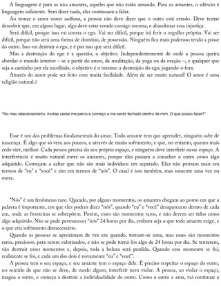 A	linguagem	é	para	os	não	amantes,	aqueles	que	não	estão	amando.	Para	os	amantes,	o	silêncio	é
linguagem	suficiente.	Sem	dizer	nada,	eles	continuam	a	falar.
Ao	 tomar	 o	 amor	 como	 sadhana,	 a	 pessoa	 não	 deve	 dizer	 que	 o	 outro	 está	 errado.	 Deve	 tentar
descobrir	que,	em	algum	lugar,	algo	deve	estar	errado	consigo	mesma,	e	abandonar	essa	injustiça.
Será	difícil,	porque	isso	vai	contra	o	ego.	Vai	ser	difícil,	porque	irá	ferir	o	orgulho	próprio.	Vai	ser
difícil,	porque	não	será	uma	forma	de	domínio,	de	possessão.	Ninguém	fica	mais	poderoso	tendo	a	posse
do	outro.	Isso	vai	destruir	o	ego,	e	é	por	isso	que	será	difícil.
Mas	 a	 destruição	 do	 ego	 é	 a	 questão,	 o	 objetivo.	 Independentemente	 de	 onde	 a	 pessoa	 queira
abordar	o	mundo	interior	–	se	a	partir	do	amor,	da	meditação,	da	yoga	ou	da	oração	–,	e	qualquer	que
seja	o	caminho	por	ela	escolhido,	o	objetivo	é	o	mesmo:	a	destruição	do	ego,	jogando-o	fora.
Através	do	amor	pode	ser	feito	com	muita	facilidade.	Além	de	ser	muito	natural!	O	amor	é	uma
religião	natural.2
“No	meu	relacionamento,	muitas	vezes	me	perco	e	começo	a	me	sentir	fechado	dentro	de	mim.	O	que	posso	fazer?”
Esse	é	um	dos	problemas	fundamentais	do	amor.	Todo	amante	tem	que	aprender,	ninguém	sabe	de
nascença.	É	algo	que	só	vem	aos	poucos,	e	através	de	muito	sofrimento,	e	que,	no	entanto,	quanto	mais
cedo	vier,	melhor.	Cada	pessoa	precisa	do	seu	próprio	espaço,	e	ninguém	deve	interferir	nesse	espaço.	A
interferência	 é	 muito	 natural	 entre	 os	 amantes,	 porque	 eles	 passam	 a	 conceber	 o	 outro	 como	 algo
adquirido.	 Começam	 a	 achar	 que	 não	 são	 mais	 indivíduos	 em	 separado.	 Eles	 não	 pensam	 mais	 em
termos	de	“eu”	e	“você”	e	sim	em	termos	de	“nós”.	O	casal	é	isso	também,	mas	somente	uma	vez	ou
outra.
“Nós”	é	um	fenômeno	raro.	Quando,	por	alguns	momentos,	os	amantes	chegam	ao	ponto	em	que	a
palavra	é	importante,	em	que	eles	podem	dizer	“nós”,	quando	“eu”	e	“você”	desaparecem	dentro	de	cada
um,	onde	as	fronteiras	se	sobrepõem.	Porém,	esses	são	momentos	raros,	e	não	devem	ser	tidos	como
algo	adquirido.	Não	se	pode	permanecer	“nós”	24	horas	por	dia,	embora	seja	o	que	todo	amante	exige,	e
o	que	cria	sofrimento	desnecessário.
Quando	 as	 pessoas	 se	 aproximam	 de	 vez	 em	 quando,	 tornam-se	 uma,	 mas	 esses	 são	 momentos
raros,	preciosos,	para	serem	valorizados,	e	não	se	pode	torná-los	algo	de	24	horas	por	dia.	Se	tentarem,
vão	 destruir	 esses	 momentos	 e,	 depois,	 toda	 a	 beleza	 será	 perdida.	 Quando	 esse	 momento	 se	 foi,
realmente	se	foi,	e	cada	um	dos	dois	é	novamente	“eu”	e	“você”.
A	pessoa	tem	o	seu	espaço,	e	seu	amante	tem	o	espaço	dele.	É	preciso	respeitar	o	espaço	do	outro,
no	sentido	de	que	não	se	deve,	de	modo	algum,	interferir	nem	violar.	A	pessoa,	ao	violar	o	espaço,
magoa	o	outro,	e	começa	a	destruir	a	individualidade	do	outro.	Como	o	outro	a	ama,	vai	continuar	a
 