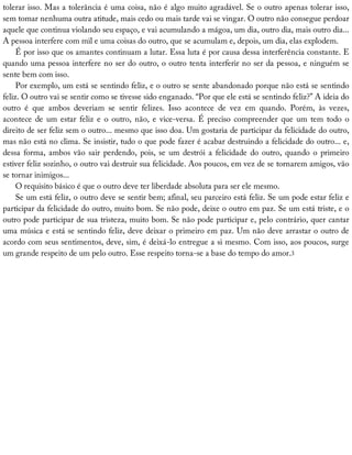tolerar	isso.	Mas	a	tolerância	é	uma	coisa,	não	é	algo	muito	agradável.	Se	o	outro	apenas	tolerar	isso,
sem	tomar	nenhuma	outra	atitude,	mais	cedo	ou	mais	tarde	vai	se	vingar.	O	outro	não	consegue	perdoar
aquele	que	continua	violando	seu	espaço,	e	vai	acumulando	a	mágoa,	um	dia,	outro	dia,	mais	outro	dia...
A	pessoa	interfere	com	mil	e	uma	coisas	do	outro,	que	se	acumulam	e,	depois,	um	dia,	elas	explodem.
É	por	isso	que	os	amantes	continuam	a	lutar.	Essa	luta	é	por	causa	dessa	interferência	constante.	E
quando	uma	pessoa	interfere	no	ser	do	outro,	o	outro	tenta	interferir	no	ser	da	pessoa,	e	ninguém	se
sente	bem	com	isso.
Por	exemplo,	um	está	se	sentindo	feliz,	e	o	outro	se	sente	abandonado	porque	não	está	se	sentindo
feliz.	O	outro	vai	se	sentir	como	se	tivesse	sido	enganado.	“Por	que	ele	está	se	sentindo	feliz?”	A	ideia	do
outro	 é	 que	 ambos	 deveriam	 se	 sentir	 felizes.	 Isso	 acontece	 de	 vez	 em	 quando.	 Porém,	 às	 vezes,
acontece	de	um	estar	feliz	e	o	outro,	não,	e	vice-versa.	É	preciso	compreender	que	um	tem	todo	o
direito	de	ser	feliz	sem	o	outro...	mesmo	que	isso	doa.	Um	gostaria	de	participar	da	felicidade	do	outro,
mas	não	está	no	clima.	Se	insistir,	tudo	o	que	pode	fazer	é	acabar	destruindo	a	felicidade	do	outro...	e,
dessa	forma,	ambos	vão	sair	perdendo,	pois,	se	um	destrói	a	felicidade	do	outro,	quando	o	primeiro
estiver	feliz	sozinho,	o	outro	vai	destruir	sua	felicidade.	Aos	poucos,	em	vez	de	se	tornarem	amigos,	vão
se	tornar	inimigos...
O	requisito	básico	é	que	o	outro	deve	ter	liberdade	absoluta	para	ser	ele	mesmo.
Se	um	está	feliz,	o	outro	deve	se	sentir	bem;	afinal,	seu	parceiro	está	feliz.	Se	um	pode	estar	feliz	e
participar	da	felicidade	do	outro,	muito	bom.	Se	não	pode,	deixe	o	outro	em	paz.	Se	um	está	triste,	e	o
outro	pode	participar	de	sua	tristeza,	muito	bom.	Se	não	pode	participar	e,	pelo	contrário,	quer	cantar
uma	música	e	está	se	sentindo	feliz,	deve	deixar	o	primeiro	em	paz.	Um	não	deve	arrastar	o	outro	de
acordo	com	seus	sentimentos,	deve,	sim,	é	deixá-lo	entregue	a	si	mesmo.	Com	isso,	aos	poucos,	surge
um	grande	respeito	de	um	pelo	outro.	Esse	respeito	torna-se	a	base	do	tempo	do	amor.3
 