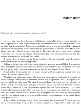 Maternidade
“Poderia	falar	sobre	a	responsabilidade	de	ser	mãe,	para	uma	mulher?”
Tornar-se	mãe	é	uma	das	maiores	responsabilidades	do	mundo.	São	tantas	as	pessoas	que	estão	nos
divãs	dos	psiquiatras,	e	tantas	as	pessoas	loucas	que	estão	em	manicômios,	além	de	tantas	outras	loucas
que	estão	fora	de	manicômios.	Analisando-se	profundamente	a	neurose	da	humanidade,	a	figura	da
mãe	sempre	será	encontrada,	porque	muitas	mulheres	querem	ser	mães	sem	saber	como.	Depois	que	a
relação	entre	mãe	e	filho	dá	errado,	a	vida	toda	do	filho	dá	errado,	uma	vez	que	este	é	o	primeiro
contato	dele	com	o	mundo,	seu	primeiro	relacionamento.	Tudo	mais	será	uma	continuidade	dele.	Se	o
primeiro	passo	der	errado,	a	vida	toda	dará	errado...
A	 mulher	 deve	 se	 tornar	 mãe	 de	 forma	 consciente.	 Ela	 está	 assumindo	 umas	 das	 maiores
responsabilidades	que	um	ser	humano	pode	ter.
Os	homens	são	um	pouco	mais	livres,	porque	não	podem	assumir	a	responsabilidade	de	se	tornarem
mães.	As	mulheres	têm	mais	responsabilidade.	Portanto,	que	sejam	mães,	mas	não	tenham	como	certo
o	fato	de	que	ser	mulher	signifique	necessariamente	ser	mãe.	Isso	não	passa	de	uma	falácia.
A	maternidade	é	uma	grande	arte,	e	é	preciso	aprendê-la.	Portanto,	procure	aprender	sobre	isso!
Gostaria	de	lhes	dizer	algumas	coisas:
Primeiro,	a	mãe	nunca	deve	tratar	o	filho	como	seu,	nunca	deve	ter	sentimento	de	possessão	em
relação	à	criança.	O	filho	vem	por	intermédio	da	mãe,	mas	não	pertence	à	mãe.	Deus	apenas	a	usa
como	um	veículo,	um	meio,	mas	o	filho	não	é	de	sua	posse.	Pode	amá-lo,	mas	nunca	ser	possessiva	em
relação	à	criança.	Se	a	mãe	começa	a	ser	possessiva	com	o	filho,	a	vida	deste	será	destruída.	A	criança
passa	a	ser	um	prisioneiro.	A	mãe	está	destruindo	a	personalidade	do	filho	e	reduzindo-o	a	um	objeto.
Somente	objetos	podem	ser	possuídos:	uma	casa	pode	ser	possuída,	um	carro	pode	ser	possuído,	mas
nunca	uma	pessoa.	Portanto,	esta	é	a	primeira	lição,	esteja	pronta	para	isso.	Antes	que	a	criança	venha,
a	mãe	deve	ser	capaz	de	saudá-la	como	um	ser	independente,	como	uma	pessoa	em	seu	próprio	direito,
e	não	apenas	seu	filho.
A	segunda	lição:	a	mãe	deve	tratar	a	criança	como	trataria	uma	pessoa	adulta.	Nunca	se	trata	uma
criança	como	uma	criança.	A	criança	deve	ser	tratada	com	profundo	respeito.	Deus	escolhe	a	mãe	para
 
