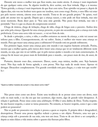 Durante	sete	meses	a	mulher	tem	que	ficar	muito,	mas	muito	atenta.	A	criança	é	mais	importante
do	que	qualquer	outra	coisa.	Se	alguém	insultá-la,	deve	aceitar,	sem	ficar	irritada.	Diga	a	si	mesma:
“Estou	grávida,	a	criança	é	mais	importante	do	que	ficar	com	raiva.	Esse	episódio	vai	passar	e,	depois	de
alguns	dias,	não	vou	me	lembrar	nem	quem	me	insultou,	nem	como	reagi.	Porém,	o	meu	filho	vai	estar
por	pelo	menos	setenta,	oitenta	anos	neste	mundo.	Trata-se	de	um	grande	projeto.”	Se	quiser,	você
pode	até	anotar	isso	na	agenda.	Depois	que	a	criança	nascer,	a	mãe	pode	até	ficar	irritada,	mas	não
nesse	 momento.	 Basta	 dizer	 para	 si:	 “Sou	 uma	 mãe	 grávida.	 Não	 posso	 ficar	 irritada,	 isso	 não	 é
permitido.”	Isso	é	o	que	eu	chamo	de	compreensão	sensível.
Chega	de	tristeza,	chega	de	irritação,	chega	de	ódio,	chega	de	brigas	com	o	parceiro.	Ambos	têm
que	zelar	pela	criança.	Quando	há	uma	criança	presente,	os	pais	são	secundários,	pois	a	criança	tem	toda
preferência.	Como	uma	nova	vida	vai	nascer...	e	vai	ser	fruto	da	mãe.
Se	desde	o	princípio,	a	raiva,	o	ódio,	o	conflito	entrarem	na	mente	da	criança,	a	mãe	vai	causar	um
inferno	para	o	filho.	Consequentemente,	ele	vai	sofrer.	Assim,	é	melhor	não	trazer	uma	criança	ao
mundo.	Para	que	trazer	uma	criança	para	o	sofrimento?	O	mundo	está	em	grande	sofrimento.
Em	primeiro	lugar,	trazer	uma	criança	para	este	mundo	é	um	negócio	bastante	arriscado.	Porém,
mesmo	que	a	mulher	queira,	pelo	menos	deve	trazer	uma	criança	que	vá	ser	totalmente	diferente	neste
mundo,	ou	seja,	que	não	vá	ser	infeliz,	que	vá	pelo	menos	ajudar	o	mundo	a	ter	mais	comemorações.	A
criança	há	de	trazer	um	pouco	mais	de	festividade	para	o	mundo...	um	pouco	mais	de	riso,	de	amor,	de
vida.
Portanto,	 durante	 esses	 dias,	 comemore.	 Dance,	 cante,	 ouça	 música,	 medite,	 ame.	 Seja	 bastante
suave.	 Não	 faça	 nada	 de	 forma	 agitada,	 e	 com	 pressa.	 Não	 faça	 nada	 de	 modo	 tenso.	 Apenas	 vá
devagar.	Desacelere	completamente.	Um	grande	convidado	está	para	chegar,	e	a	mãe	tem	que	recebê-
lo.1
“Qual	é	a	melhor	maneira	de	cumprir	o	meu	dever	como	mãe?”
Não	pense	nisso	como	um	dever.	Existe	uma	tendência	de	se	pensar	nisso	como	um	dever,	mais
cedo	ou	mais	tarde,	e	no	dia	em	que	isso	acontecer,	algo	morre,	algo	de	grande	valor	desaparece.	A
relação	é	quebrada.	Pense	nisso	como	uma	celebração.	O	filho	é	uma	dádiva	de	Deus.	Tenha	respeito.
Se	não	houver	respeito,	o	amor	se	torna	possessivo.	No	entanto,	se	houver	respeito,	como	é	que	a	mãe
poderá	ser	possessiva?
Não	se	pode	ser	possessivo	em	relação	à	pessoa	a	quem	se	respeita.	A	própria	ideia	é	desagradável,
desrespeitosa.	 Possuir	 uma	 pessoa	 significa	 reduzir	 a	 pessoa	 a	 um	 objeto.	 Portanto,	 uma	 vez	 que	 a
criança	esteja	sob	a	possessão	de	sua	mãe,	esta	tem	um	ônus.	Trata-se	de	um	dever	a	ser	cumprido,	e
depois	as	mães	falam	a	vida	inteira	sobre	o	quanto	elas	fizeram	pelos	filhos.
 