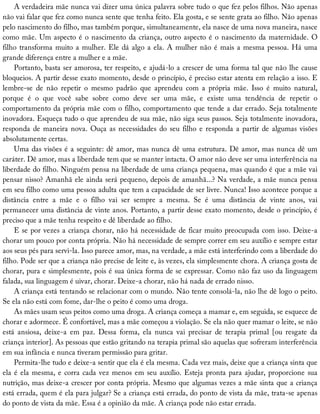 A	verdadeira	mãe	nunca	vai	dizer	uma	única	palavra	sobre	tudo	o	que	fez	pelos	filhos.	Não	apenas
não	vai	falar	que	fez	como	nunca	sente	que	tenha	feito.	Ela	gosta,	e	se	sente	grata	ao	filho.	Não	apenas
pelo	nascimento	do	filho,	mas	também	porque,	simultaneamente,	ela	nasce	de	uma	nova	maneira,	nasce
como	mãe.	Um	aspecto	é	o	nascimento	da	criança,	outro	aspecto	é	o	nascimento	da	maternidade.	O
filho	transforma	muito	a	mulher.	Ele	dá	algo	a	ela.	A	mulher	não	é	mais	a	mesma	pessoa.	Há	uma
grande	diferença	entre	a	mulher	e	a	mãe.
Portanto,	basta	ser	amorosa,	ter	respeito,	e	ajudá-lo	a	crescer	de	uma	forma	tal	que	não	lhe	cause
bloqueios.	A	partir	desse	exato	momento,	desde	o	princípio,	é	preciso	estar	atenta	em	relação	a	isso.	E
lembre-se	 de	 não	 repetir	 o	 mesmo	 padrão	 que	 aprendeu	 com	 a	 própria	 mãe.	 Isso	 é	 muito	 natural,
porque	 é	 o	 que	 você	 sabe	 sobre	 como	 deve	 ser	 uma	 mãe,	 e	 existe	 uma	 tendência	 de	 repetir	 o
comportamento	da	própria	mãe	com	o	filho,	comportamento	que	tende	a	dar	errado.	Seja	totalmente
inovadora.	Esqueça	tudo	o	que	aprendeu	de	sua	mãe,	não	siga	seus	passos.	Seja	totalmente	inovadora,
responda	de	maneira	nova.	Ouça	as	necessidades	do	seu	filho	e	responda	a	partir	de	algumas	visões
absolutamente	certas.
Uma	das	visões	é	a	seguinte:	dê	amor,	mas	nunca	dê	uma	estrutura.	Dê	amor,	mas	nunca	dê	um
caráter.	Dê	amor,	mas	a	liberdade	tem	que	se	manter	intacta.	O	amor	não	deve	ser	uma	interferência	na
liberdade	do	filho.	Ninguém	pensa	na	liberdade	de	uma	criança	pequena,	mas	quando	é	que	a	mãe	vai
pensar	nisso?	Amanhã	ele	ainda	será	pequeno,	depois	de	amanhã...?	Na	verdade,	a	mãe	nunca	pensa
em	seu	filho	como	uma	pessoa	adulta	que	tem	a	capacidade	de	ser	livre.	Nunca!	Isso	acontece	porque	a
distância	 entre	 a	 mãe	 e	 o	 filho	 vai	 ser	 sempre	 a	 mesma.	 Se	 é	 uma	 distância	 de	 vinte	 anos,	 vai
permanecer	uma	distância	de	vinte	anos.	Portanto,	a	partir	desse	exato	momento,	desde	o	princípio,	é
preciso	que	a	mãe	tenha	respeito	e	dê	liberdade	ao	filho.
E	se	por	vezes	a	criança	chorar,	não	há	necessidade	de	ficar	muito	preocupada	com	isso.	Deixe-a
chorar	um	pouco	por	conta	própria.	Não	há	necessidade	de	sempre	correr	em	seu	auxílio	e	sempre	estar
aos	seus	pés	para	servi-la.	Isso	parece	amor,	mas,	na	verdade,	a	mãe	está	interferindo	com	a	liberdade	do
filho.	Pode	ser	que	a	criança	não	precise	de	leite	e,	às	vezes,	ela	simplesmente	chora.	A	criança	gosta	de
chorar,	pura	e	simplesmente,	pois	é	sua	única	forma	de	se	expressar.	Como	não	faz	uso	da	linguagem
falada,	sua	linguagem	é	uivar,	chorar.	Deixe-a	chorar,	não	há	nada	de	errado	nisso.
A	criança	está	tentando	se	relacionar	com	o	mundo.	Não	tente	consolá-la,	não	lhe	dê	logo	o	peito.
Se	ela	não	está	com	fome,	dar-lhe	o	peito	é	como	uma	droga.
As	mães	usam	seus	peitos	como	uma	droga.	A	criança	começa	a	mamar	e,	em	seguida,	se	esquece	de
chorar	e	adormece.	É	confortável,	mas	a	mãe	começou	a	violação.	Se	ela	não	quer	mamar	o	leite,	se	não
está	 ansiosa,	 deixe-a	 em	 paz.	 Dessa	 forma,	 ela	 nunca	 vai	 precisar	 de	 terapia	 primal	 [ou	 resgate	 da
criança	interior].	As	pessoas	que	estão	gritando	na	terapia	primal	são	aquelas	que	sofreram	interferência
em	sua	infância	e	nunca	tiveram	permissão	para	gritar.
Permita-lhe	tudo	e	deixe-a	sentir	que	ela	é	ela	mesma.	Cada	vez	mais,	deixe	que	a	criança	sinta	que
ela	é	ela	mesma,	e	corra	cada	vez	menos	em	seu	auxílio.	Esteja	pronta	para	ajudar,	proporcione	sua
nutrição,	mas	deixe-a	crescer	por	conta	própria.	Mesmo	que	algumas	vezes	a	mãe	sinta	que	a	criança
está	errada,	quem	é	ela	para	julgar?	Se	a	criança	está	errada,	do	ponto	de	vista	da	mãe,	trata-se	apenas
do	ponto	de	vista	da	mãe.	Essa	é	a	opinião	da	mãe.	A	criança	pode	não	estar	errada.
 