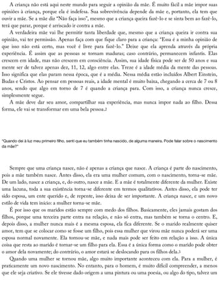 A	criança	não	está	aqui	neste	mundo	para	seguir	a	opinião	da	mãe.	É	muito	fácil	a	mãe	impor	suas
opiniões	à	criança,	porque	ela	é	indefesa.	Sua	sobrevivência	depende	da	mãe	e,	portanto,	ela	tem	que
ouvir	a	mãe.	Se	a	mãe	diz	“Não	faça	isso”,	mesmo	que	a	criança	queira	fazê-lo	e	se	sinta	bem	ao	fazê-lo,
terá	que	parar,	porque	é	arriscado	ir	contra	a	mãe.
A	verdadeira	mãe	vai	lhe	permitir	tanta	liberdade	que,	mesmo	que	a	criança	queira	ir	contra	sua
opinião,	vai	ter	permissão.	Apenas	faça	com	que	fique	claro	para	a	criança:	“Essa	é	a	minha	opinião	de
que	 isso	 não	 está	 certo,	 mas	 você	 é	 livre	 para	 fazê-lo.”	 Deixe	 que	 ela	 aprenda	 através	 da	 própria
experiência.	 É	 assim	 que	 as	 pessoas	 se	 tornam	 maduras;	 caso	 contrário,	 permanecem	 infantis.	 Elas
crescem	em	idade,	mas	não	crescem	em	consciência.	Assim,	sua	idade	física	pode	ser	de	50	anos	e	sua
mente	ser	de	talvez	apenas	dez,	11,	12,	algo	entre	elas.	Treze	é	a	idade	média	da	mente	das	pessoas.
Isso	significa	que	elas	param	nessa	época,	que	é	a	média.	Nessa	média	estão	incluídos	Albert	Einstein,
Budas	e	Cristos.	Ao	pensar	em	pessoas	reais,	a	idade	mental	é	muito	baixa,	chegando	a	cerca	de	7	ou	8
anos,	 sendo	 que	 algo	 em	 torno	 de	 7	 é	 quando	 a	 criança	 para.	 Com	 isso,	 a	 criança	 nunca	 cresce,
simplesmente	segue.
A	mãe	deve	dar	seu	amor,	compartilhar	sua	experiência,	mas	nunca	impor	nada	ao	filho.	Dessa
forma,	ele	vai	se	transformar	em	uma	bela	pessoa.2
“Quando	dei	à	luz	meu	primeiro	filho,	senti	que	eu	também	tinha	nascido,	de	alguma	maneira.	Pode	falar	sobre	o	nascimento
da	mãe?”
Sempre	que	uma	criança	nasce,	não	é	apenas	a	criança	que	nasce.	A	criança	é	parte	do	nascimento,
pois	a	mãe	também	nasce.	Antes	disso,	ela	era	uma	mulher	comum,	com	o	nascimento,	torna-se	mãe.
De	um	lado,	nasce	a	criança,	e,	do	outro,	nasce	a	mãe.	E	a	mãe	é	totalmente	diferente	da	mulher.	Existe
uma	lacuna,	toda	a	sua	existência	torna-se	diferente	em	termos	qualitativos.	Antes	disso,	ela	pode	ter
sido	esposa,	um	ente	querido	e,	de	repente,	isso	deixa	de	ser	importante.	A	criança	nasce,	e	um	novo
estilo	de	vida	tem	início:	a	mulher	torna-se	mãe.
É	por	isso	que	os	maridos	estão	sempre	com	medo	dos	filhos.	Basicamente,	eles	jamais	gostam	dos
filhos,	porque	uma	terceira	parte	entra	na	relação,	e	não	só	entra,	mas	também	se	torna	o	centro.	E,
depois	disso,	a	mulher	nunca	mais	é	a	mesma	esposa,	ela	fica	diferente.	Se	o	marido	realmente	quiser
amor,	tem	que	se	colocar	como	se	fosse	um	filho,	pois	essa	mulher	que	virou	mãe	nunca	poderá	ser	uma
esposa	normal	novamente.	Ela	tornou-se	mãe,	e	nada	mais	pode	ser	feito	em	relação	a	isso.	A	única
coisa	que	resta	ao	marido	é	tornar-se	um	filho	para	ela.	Essa	é	a	única	forma	como	o	marido	pode	obter
o	amor	dela	novamente;	do	contrário,	o	amor	estará	se	deslocando	para	os	filhos	dela.3
Quando	uma	mulher	se	tornou	mãe,	algo	muito	importante	aconteceu	com	ela.	Para	a	mulher,	é
praticamente	um	novo	nascimento.	No	entanto,	para	o	homem,	é	muito	difícil	compreender,	a	menos
que	ele	seja	criativo.	Se	ele	tivesse	dado	origem	a	uma	pintura	ou	uma	poesia,	ou	algo	do	tipo,	talvez	um
 