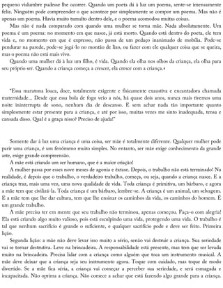 pequeno	vislumbre	pudesse	lhe	ocorrer.	Quando	um	poeta	dá	à	luz	um	poema,	sente-se	imensamente
feliz.	Ninguém	pode	compreender	o	que	acontece	por	simplesmente	se	compor	um	poema.	Mas	não	é
apenas	um	poema.	Havia	muito	tumulto	dentro	dele,	e	o	poema	acomodou	muitas	coisas.
Mas	 não	 é	 nada	 comparado	 com	 quando	 uma	 mulher	 se	 torna	 mãe.	 Nada	 absolutamente.	 Um
poema	é	um	poema:	no	momento	em	que	nasce,	já	está	morto.	Quando	está	dentro	do	poeta,	ele	tem
vida	 e,	 no	 momento	 em	 que	 é	 expresso,	 não	 passa	 de	 um	 pedaço	 inanimado	 de	 mobília.	 Pode-se
pendurar	na	parede,	pode-se	jogá-lo	no	montão	de	lixo,	ou	fazer	com	ele	qualquer	coisa	que	se	queira,
mas	o	poema	não	está	mais	vivo.
Quando	uma	mulher	dá	à	luz	um	filho,	é	vida.	Quando	ela	olha	nos	olhos	da	criança,	ela	olha	para
seu	próprio	ser.	Quando	a	criança	começa	a	crescer,	ela	cresce	com	a	criança.4
“Essa	maratona	louca,	doce,	totalmente	exigente	e	fisicamente	exaustiva	e	encantadora	chamada
maternidade...	Desde	que	essa	bola	de	fogo	veio	a	nós,	há	quase	dois	anos,	nunca	mais	tivemos	uma
noite	 ininterrupta	 de	 sono,	 nenhum	 dia	 de	 descanso.	 E	 sem	 achar	 nada	 tão	 importante	 quanto
simplesmente	estar	presente	para	a	criança,	e	até	por	isso,	muitas	vezes	me	sinto	inadequada,	tensa	e
cansada	disso.	Qual	é	a	graça	nisso?	Preciso	de	ajuda!”
Somente	dar	à	luz	uma	criança	é	uma	coisa,	ser	mãe	é	totalmente	diferente.	Qualquer	mulher	pode
parir	uma	criança,	é	um	fenômeno	muito	simples.	No	entanto,	ser	mãe	exige	conhecimento	da	grande
arte,	exige	grande	compreensão.
A	mãe	está	criando	um	ser	humano,	que	é	a	maior	criação!
A	mulher	passa	por	esses	nove	meses	de	agonia	e	êxtase.	Depois,	o	trabalho	não	está	terminado!	Na
realidade,	é	depois	que	o	trabalho,	o	verdadeiro	trabalho,	começa,	ou	seja,	quando	a	criança	nasce.	E	a
criança	traz,	mais	uma	vez,	uma	nova	qualidade	de	vida.	Toda	criança	é	primitiva,	um	bárbaro,	e	agora
a	mãe	tem	que	civilizá-la.	Toda	criança	é	um	bárbaro,	lembre-se.	A	criança	é	um	animal,	um	selvagem.
E	a	mãe	tem	que	lhe	dar	cultura,	tem	que	lhe	ensinar	os	caminhos	da	vida,	os	caminhos	do	homem.	É
um	grande	trabalho.
A	mãe	precisa	ter	em	mente	que	seu	trabalho	não	terminou,	apenas	começou.	Faça-o	com	alegria!
Ela	está	criando	algo	muito	valioso,	pois	está	esculpindo	uma	vida,	protegendo	uma	vida.	O	trabalho	é
tal	que	nenhum	sacrifício	é	grande	o	suficiente,	e	qualquer	sacrifício	pode	e	deve	ser	feito.	Primeira
lição.
Segunda	lição:	a	mãe	não	deve	levar	isso	muito	a	sério,	senão	vai	destruir	a	criança.	Sua	seriedade
vai	se	tornar	destrutiva.	Leve	na	brincadeira.	A	responsabilidade	está	presente,	mas	tem	que	ser	levada
muito	na	brincadeira.	Precisa	lidar	com	a	criança	como	alguém	que	toca	um	instrumento	musical.	A
mãe	deve	deixar	que	a	criança	seja	seu	instrumento	agora.	Toque	com	cuidado,	mas	toque	de	modo
divertido.	 Se	 a	 mãe	 fica	 séria,	 a	 criança	 vai	 começar	 a	 perceber	 sua	 seriedade,	 e	 será	 esmagada	 e
incapacitada.	Não	oprima	a	criança.	Não	comece	a	achar	que	está	fazendo	algo	grande	para	a	criança.
 
