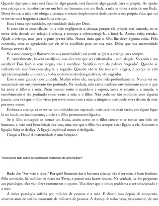 Quando	digo	que	a	mãe	está	fazendo	algo	grande,	está	fazendo	algo	grande	para	si	própria.	Ao	ajudar
essa	criança	a	se	transformar	em	um	belo	ser	humano,	em	um	Buda,	a	mãe	se	torna	a	mãe	de	um	Buda.
Dessa	forma,	a	mãe	não	obriga	a	criança,	e	estará	simplesmente	desfrutando	a	sua	própria	vida,	que	vai
se	tornar	uma	fragrância	através	da	criança.
Essa	é	uma	oportunidade,	oportunidade	dada	por	Deus.
E	estas	são	as	duas	ciladas:	ou	a	mãe	negligencia	a	criança,	porque	ela	própria	está	cansada,	ou	se
torna	séria	demais	em	relação	à	criança	e	começa	a	sobrecarregá-la,	a	forçá-la.	Ambas	estão	erradas.
Ajude	a	criança,	mas	para	o	puro	prazer	dela.	Nunca	sinta	que	o	filho	lhe	deve	alguma	coisa.	Pelo
contrário,	 sinta-se	 agradecida	 por	 ele	 tê-la	 escolhido	 para	 ser	 sua	 mãe.	 Deixe	 que	 sua	 maternidade
floresça	através	dele.
Se	a	mãe	conseguir	florescer	em	sua	maternidade,	vai	sentir-se	grata	à	criança	para	sempre.
E,	naturalmente,	haverá	sacrifícios,	mas	eles	têm	que	ser	enfrentados...	com	alegria.	Só	assim	é	um
sacrifício!	 Pois	 fazê-lo	 sem	 alegria	 não	 é	 sacrifício.	 Sacrifício	 vem	 da	 palavra	 “sagrado”.	 Quando	 se
enfrenta	um	sacrifício	com	alegria,	é	sagrado.	Quando	não	se	faz	isso	com	alegria,	é	porque	se	está
apenas	cumprindo	um	dever,	e	todos	os	deveres	são	desagradáveis,	não	sagrados.
Essa	é	uma	grande	oportunidade.	Medite	sobre	ela,	mergulhe	nela	profundamente.	Nunca	vai	ser
encontrado	um	envolvimento	tão	profundo.	Na	verdade,	não	existe	nenhum	envolvimento	como	o	que
há	 entre	 o	 filho	 e	 a	 mãe.	 Nem	 mesmo	 entre	 o	 marido	 e	 a	 esposa,	 entre	 o	 amante	 e	 a	 amada,	 o
envolvimento	 é	 tão	 profundo	 como	 entre	 a	 mãe	 e	 o	 filho.	 Não	 pode	 ser	 tão	 profundo	 com	 alguém
jamais,	uma	vez	que	o	filho	viveu	por	nove	meses	com	a	mãe,	e	ninguém	mais	pode	viver	dentro	da	mãe
por	nove	meses.
Embora	a	criança	vá	se	tornar	um	indivíduo	em	separado,	mais	cedo	ou	mais	tarde,	em	algum	lugar
lá	no	fundo,	no	inconsciente,	a	mãe	e	o	filho	permanecem	ligados.
Se	 o	 filho	 conseguir	 se	 tornar	 um	 Buda,	 assim	 como	 se	 o	 filho	 crescer	 e	 se	 tornar	 um	 belo	 ser
humano,	a	mãe	será	beneficiada	por	isso,	uma	vez	que	o	filho	vai	sempre	estar	ligado	a	ela.	Somente	a
ligação	física	se	desliga.	A	ligação	espiritual	nunca	é	desligada.
Graças	a	Deus!	A	maternidade	é	uma	bênção.5
“Você	pode	falar	sobre	as	qualidades	maternais	de	uma	mulher?”
Buda	diz:	“Ser	mãe	é	doce.”	Por	quê?	Somente	dar	à	luz	uma	criança	não	é	ser	mãe,	é	bom	lembrar.
Pelo	contrário,	há	milhões	de	mães	na	Terra,	e	parece	não	haver	doçura.	Na	verdade,	se	for	perguntar
aos	psicólogos,	eles	vão	dizer	exatamente	o	oposto.	Vão	dizer	que	o	único	problema	a	ser	solucionado	é
a	mãe.
A	 única	 patologia	 sofrida	 por	 milhões	 de	 pessoas	 é	 a	 mãe.	 E	 dizem	 isso	 depois	 de	 cinquenta,
sessenta	anos	de	análise	constante	de	milhares	de	pessoas.	A	doença	de	todos	vem,	basicamente,	de	um
 