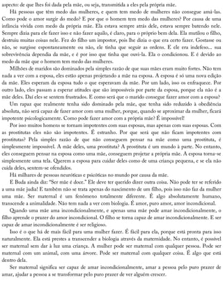 aspecto:	de	que	lhes	foi	dada	pela	mãe,	ou	seja,	transmitida	a	eles	pela	própria	mãe.
Há	pessoas	que	têm	medo	das	mulheres,	e	quem	tem	medo	de	mulheres	não	consegue	amá-las.
Como	pode	o	amor	surgir	do	medo?	E	por	que	o	homem	tem	medo	das	mulheres?	Por	causa	de	uma
infância	vivida	com	medo	da	própria	mãe.	Ela	estava	sempre	atrás	dele,	estava	sempre	batendo	nele.
Sempre	dizia	para	ele	fazer	isso	e	não	fazer	aquilo,	é	claro,	para	o	próprio	bem	dela.	Ela	mutilou	o	filho,
destruiu	muitas	coisas	nele.	Fez	do	filho	um	impostor,	pois	lhe	dizia	o	que	era	certo	fazer.	Gostasse	ou
não,	 se	 surgisse	 espontaneamente	 ou	 não,	 ele	 tinha	 que	 seguir	 as	 ordens.	 E	 ele	 era	 indefeso...	 sua
sobrevivência	dependia	da	mãe,	e	é	por	isso	que	tinha	que	ouvi-la.	Ela	o	condicionou.	E	é	devido	ao
medo	da	mãe	que	o	homem	tem	medo	das	mulheres.
Milhões	de	maridos	são	dominados	pela	simples	razão	de	que	suas	mães	eram	muito	fortes.	Não	tem
nada	a	ver	com	a	esposa,	eles	estão	apenas	projetando	a	mãe	na	esposa.	A	esposa	é	só	uma	nova	edição
da	mãe.	Eles	esperam	da	esposa	tudo	o	que	esperavam	da	mãe.	Por	um	lado,	isso	os	enfraquece.	Por
outro	lado,	eles	passam	a	esperar	atitudes	que	são	impossíveis	por	parte	da	esposa,	porque	ela	não	é	a
mãe	deles.	Daí	eles	se	sentem	frustrados.	E	como	será	que	o	marido	consegue	fazer	amor	com	a	esposa?
Um	 rapaz	 que	 realmente	 tenha	 sido	 dominado	 pela	 mãe,	 que	 tenha	 sido	 reduzido	 à	 obediência
absoluta,	não	será	capaz	de	fazer	amor	com	uma	mulher,	porque,	quando	se	aproximar	da	mulher,	ficará
impotente	psicologicamente.	Como	pode	fazer	amor	com	a	própria	mãe?	É	impossível!
Por	isso	muitos	homens	se	tornam	impotentes	com	suas	esposas,	mas	apenas	com	suas	esposas.	Com
as	 prostitutas	 eles	 não	 são	 impotentes.	 É	 estranho.	 Por	 que	 será	 que	 não	 ficam	 impotentes	 com
prostitutas?	 Pela	 simples	 razão	 de	 que	 não	 conseguem	 pensar	 na	 mãe	 como	 uma	 prostituta,	 é
simplesmente	impossível.	A	mãe	deles,	uma	prostituta?	A	prostituta	é	um	mundo	à	parte.	No	entanto,
eles	conseguem	pensar	na	esposa	como	uma	mãe,	conseguem	projetar	a	própria	mãe.	A	esposa	torna-se
simplesmente	uma	tela.	Querem	a	esposa	para	cuidar	deles	como	de	uma	criança	pequena,	e	se	ela	não
cuida	deles,	sentem-se	ofendidos.
Há	milhares	de	pessoas	neuróticas	e	psicóticas	no	mundo	por	causa	da	mãe.
E	Buda	ainda	diz:	“Ser	mãe	é	doce.”	Ele	deve	ter	querido	dizer	outra	coisa.	Não	pode	ter	se	referido
a	uma	mãe	judia!	E	também	não	se	trata	apenas	do	nascimento	de	um	filho,	pois	isso	não	faz	da	mulher
uma	 mãe.	 Ser	 maternal	 é	 um	 fenômeno	 totalmente	 diferente.	 É	 algo	 absolutamente	 humano,
transcende	a	animalidade.	Não	tem	nada	a	ver	com	biologia.	É	amor,	puro	amor,	amor	incondicional.
Quando	uma	mãe	ama	incondicionalmente,	e	apenas	uma	mãe	pode	amar	incondicionalmente,	o
filho	aprende	o	prazer	do	amor	incondicional.	O	filho	se	torna	capaz	de	amar	incondicionalmente.	E	ser
capaz	de	amar	incondicionalmente	é	ser	religioso.
Isso	é	o	que	há	de	mais	fácil	para	uma	mulher	fazer.	É	fácil	para	ela,	porque	está	pronta	para	isso
naturalmente.	Ela	está	prestes	a	transcender	a	biologia	através	da	maternidade.	No	entanto,	é	possível
ser	maternal	sem	dar	à	luz	uma	criança.	A	mulher	pode	ser	maternal	com	qualquer	pessoa.	Pode	ser
maternal	com	um	animal,	com	uma	árvore.	Pode	ser	maternal	com	qualquer	coisa.	É	algo	que	está
dentro	dela.
Ser	maternal	significa	ser	capaz	de	amar	incondicionalmente,	amar	a	pessoa	pelo	puro	prazer	de
amar,	ajudar	a	pessoa	a	se	transformar	pelo	puro	prazer	de	ver	alguém	crescer.
 