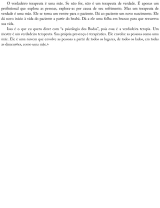 O	 verdadeiro	 terapeuta	 é	 uma	 mãe.	 Se	 não	 for,	 não	 é	 um	 terapeuta	 de	 verdade.	 É	 apenas	 um
profissional	 que	 explora	 as	 pessoas,	 explora-as	 por	 causa	 de	 seu	 sofrimento.	 Mas	 um	 terapeuta	 de
verdade	é	uma	mãe.	Ele	se	torna	um	ventre	para	o	paciente.	Dá	ao	paciente	um	novo	nascimento.	Ele
dá	novo	início	à	vida	do	paciente	a	partir	do	beabá.	Dá	a	ele	uma	folha	em	branco	para	que	reescreva
sua	vida.
Isso	 é	 o	 que	 eu	 quero	 dizer	 com	 “a	 psicologia	 dos	 Budas”,	 pois	 essa	 é	 a	 verdadeira	 terapia.	 Um
mestre	é	um	verdadeiro	terapeuta.	Sua	própria	presença	é	terapêutica.	Ele	envolve	as	pessoas	como	uma
mãe.	Ele	é	uma	nuvem	que	envolve	as	pessoas	a	partir	de	todos	os	lugares,	de	todos	os	lados,	em	todas
as	dimensões,	como	uma	mãe.6
 