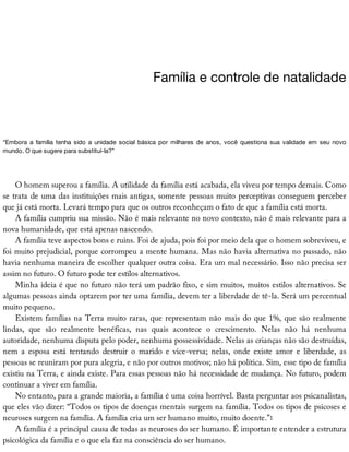 Família	e	controle	de	natalidade
“Embora	 a	 família	 tenha	 sido	 a	 unidade	 social	 básica	 por	 milhares	 de	 anos,	 você	 questiona	 sua	 validade	 em	 seu	 novo
mundo.	O	que	sugere	para	substituí-la?”
O	homem	superou	a	família.	A	utilidade	da	família	está	acabada,	ela	viveu	por	tempo	demais.	Como
se	trata	de	uma	das	instituições	mais	antigas,	somente	pessoas	muito	perceptivas	conseguem	perceber
que	já	está	morta.	Levará	tempo	para	que	os	outros	reconheçam	o	fato	de	que	a	família	está	morta.
A	família	cumpriu	sua	missão.	Não	é	mais	relevante	no	novo	contexto,	não	é	mais	relevante	para	a
nova	humanidade,	que	está	apenas	nascendo.
A	família	teve	aspectos	bons	e	ruins.	Foi	de	ajuda,	pois	foi	por	meio	dela	que	o	homem	sobreviveu,	e
foi	muito	prejudicial,	porque	corrompeu	a	mente	humana.	Mas	não	havia	alternativa	no	passado,	não
havia	nenhuma	maneira	de	escolher	qualquer	outra	coisa.	Era	um	mal	necessário.	Isso	não	precisa	ser
assim	no	futuro.	O	futuro	pode	ter	estilos	alternativos.
Minha	ideia	é	que	no	futuro	não	terá	um	padrão	fixo,	e	sim	muitos,	muitos	estilos	alternativos.	Se
algumas	pessoas	ainda	optarem	por	ter	uma	família,	devem	ter	a	liberdade	de	tê-la.	Será	um	percentual
muito	pequeno.
Existem	famílias	na	Terra	muito	raras,	que	representam	não	mais	do	que	1%,	que	são	realmente
lindas,	 que	 são	 realmente	 benéficas,	 nas	 quais	 acontece	 o	 crescimento.	 Nelas	 não	 há	 nenhuma
autoridade,	nenhuma	disputa	pelo	poder,	nenhuma	possessividade.	Nelas	as	crianças	não	são	destruídas,
nem	 a	 esposa	 está	 tentando	 destruir	 o	 marido	 e	 vice-versa;	 nelas,	 onde	 existe	 amor	 e	 liberdade,	 as
pessoas	se	reuniram	por	pura	alegria,	e	não	por	outros	motivos;	não	há	política.	Sim,	esse	tipo	de	família
existiu	na	Terra,	e	ainda	existe.	Para	essas	pessoas	não	há	necessidade	de	mudança.	No	futuro,	podem
continuar	a	viver	em	família.
No	entanto,	para	a	grande	maioria,	a	família	é	uma	coisa	horrível.	Basta	perguntar	aos	psicanalistas,
que	eles	vão	dizer:	“Todos	os	tipos	de	doenças	mentais	surgem	na	família.	Todos	os	tipos	de	psicoses	e
neuroses	surgem	na	família.	A	família	cria	um	ser	humano	muito,	muito	doente.”1
A	família	é	a	principal	causa	de	todas	as	neuroses	do	ser	humano.	É	importante	entender	a	estrutura
psicológica	da	família	e	o	que	ela	faz	na	consciência	do	ser	humano.
 