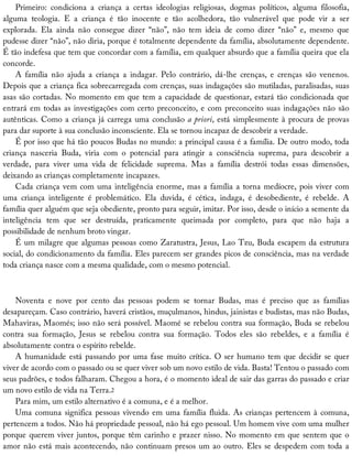 Primeiro:	 condiciona	 a	 criança	 a	 certas	 ideologias	 religiosas,	 dogmas	 políticos,	 alguma	 filosofia,
alguma	 teologia.	 E	 a	 criança	 é	 tão	 inocente	 e	 tão	 acolhedora,	 tão	 vulnerável	 que	 pode	 vir	 a	 ser
explorada.	 Ela	 ainda	 não	 consegue	 dizer	 “não”,	 não	 tem	 ideia	 de	 como	 dizer	 “não”	 e,	 mesmo	 que
pudesse	dizer	“não”,	não	diria,	porque	é	totalmente	dependente	da	família,	absolutamente	dependente.
É	tão	indefesa	que	tem	que	concordar	com	a	família,	em	qualquer	absurdo	que	a	família	queira	que	ela
concorde.
A	 família	 não	 ajuda	 a	 criança	 a	 indagar.	 Pelo	 contrário,	 dá-lhe	 crenças,	 e	 crenças	 são	 venenos.
Depois	que	a	criança	fica	sobrecarregada	com	crenças,	suas	indagações	são	mutiladas,	paralisadas,	suas
asas	são	cortadas.	No	momento	em	que	tem	a	capacidade	de	questionar,	estará	tão	condicionada	que
entrará	em	todas	as	investigações	com	certo	preconceito,	e	com	preconceito	suas	indagações	não	são
autênticas.	Como	a	criança	já	carrega	uma	conclusão	a	priori,	está	simplesmente	à	procura	de	provas
para	dar	suporte	à	sua	conclusão	inconsciente.	Ela	se	tornou	incapaz	de	descobrir	a	verdade.
É	por	isso	que	há	tão	poucos	Budas	no	mundo:	a	principal	causa	é	a	família.	De	outro	modo,	toda
criança	 nasceria	 Buda,	 viria	 com	 o	 potencial	 para	 atingir	 a	 consciência	 suprema,	 para	 descobrir	 a
verdade,	 para	 viver	 uma	 vida	 de	 felicidade	 suprema.	 Mas	 a	 família	 destrói	 todas	 essas	 dimensões,
deixando	as	crianças	completamente	incapazes.
Cada	criança	vem	com	uma	inteligência	enorme,	mas	a	família	a	torna	medíocre,	pois	viver	com
uma	 criança	 inteligente	 é	 problemático.	 Ela	 duvida,	 é	 cética,	 indaga,	 é	 desobediente,	 é	 rebelde.	 A
família	quer	alguém	que	seja	obediente,	pronto	para	seguir,	imitar.	Por	isso,	desde	o	início	a	semente	da
inteligência	 tem	 que	 ser	 destruída,	 praticamente	 queimada	 por	 completo,	 para	 que	 não	 haja	 a
possibilidade	de	nenhum	broto	vingar.
É	um	milagre	que	algumas	pessoas	como	Zaratustra,	Jesus,	Lao	Tzu,	Buda	escapem	da	estrutura
social,	do	condicionamento	da	família.	Eles	parecem	ser	grandes	picos	de	consciência,	mas	na	verdade
toda	criança	nasce	com	a	mesma	qualidade,	com	o	mesmo	potencial.
Noventa	 e	 nove	 por	 cento	 das	 pessoas	 podem	 se	 tornar	 Budas,	 mas	 é	 preciso	 que	 as	 famílias
desapareçam.	Caso	contrário,	haverá	cristãos,	muçulmanos,	hindus,	jainistas	e	budistas,	mas	não	Budas,
Mahaviras,	Maomés;	isso	não	será	possível.	Maomé	se	rebelou	contra	sua	formação,	Buda	se	rebelou
contra	 sua	 formação,	 Jesus	 se	 rebelou	 contra	 sua	 formação.	 Todos	 eles	 são	 rebeldes,	 e	 a	 família	 é
absolutamente	contra	o	espírito	rebelde.
A	humanidade	está	passando	por	uma	fase	muito	crítica.	O	ser	humano	tem	que	decidir	se	quer
viver	de	acordo	com	o	passado	ou	se	quer	viver	sob	um	novo	estilo	de	vida.	Basta!	Tentou	o	passado	com
seus	padrões,	e	todos	falharam.	Chegou	a	hora,	é	o	momento	ideal	de	sair	das	garras	do	passado	e	criar
um	novo	estilo	de	vida	na	Terra.2
Para	mim,	um	estilo	alternativo	é	a	comuna,	e	é	a	melhor.
Uma	comuna	significa	pessoas	vivendo	em	uma	família	fluida.	As	crianças	pertencem	à	comuna,
pertencem	a	todos.	Não	há	propriedade	pessoal,	não	há	ego	pessoal.	Um	homem	vive	com	uma	mulher
porque	querem	viver	juntos,	porque	têm	carinho	e	prazer	nisso.	No	momento	em	que	sentem	que	o
amor	não	está	mais	acontecendo,	não	continuam	presos	um	ao	outro.	Eles	se	despedem	com	toda	a
 
