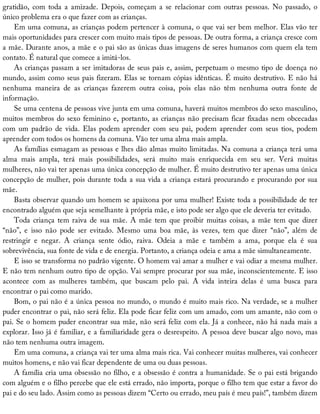 gratidão,	 com	 toda	 a	 amizade.	 Depois,	 começam	 a	 se	 relacionar	 com	 outras	 pessoas.	 No	 passado,	 o
único	problema	era	o	que	fazer	com	as	crianças.
Em	uma	comuna,	as	crianças	podem	pertencer	à	comuna,	o	que	vai	ser	bem	melhor.	Elas	vão	ter
mais	oportunidades	para	crescer	com	muito	mais	tipos	de	pessoas.	De	outra	forma,	a	criança	cresce	com
a	mãe.	Durante	anos,	a	mãe	e	o	pai	são	as	únicas	duas	imagens	de	seres	humanos	com	quem	ela	tem
contato.	É	natural	que	comece	a	imitá-los.
As	crianças	passam	a	ser	imitadoras	de	seus	pais	e,	assim,	perpetuam	o	mesmo	tipo	de	doença	no
mundo,	assim	como	seus	pais	fizeram.	Elas	se	tornam	cópias	idênticas.	É	muito	destrutivo.	E	não	há
nenhuma	 maneira	 de	 as	 crianças	 fazerem	 outra	 coisa,	 pois	 elas	 não	 têm	 nenhuma	 outra	 fonte	 de
informação.
Se	uma	centena	de	pessoas	vive	junta	em	uma	comuna,	haverá	muitos	membros	do	sexo	masculino,
muitos	membros	do	sexo	feminino	e,	portanto,	as	crianças	não	precisam	ficar	fixadas	nem	obcecadas
com	 um	 padrão	 de	 vida.	 Elas	 podem	 aprender	 com	 seu	 pai,	 podem	 aprender	 com	 seus	 tios,	 podem
aprender	com	todos	os	homens	da	comuna.	Vão	ter	uma	alma	mais	ampla.
As	famílias	esmagam	as	pessoas	e	lhes	dão	almas	muito	limitadas.	Na	comuna	a	criança	terá	uma
alma	 mais	 ampla,	 terá	 mais	 possibilidades,	 será	 muito	 mais	 enriquecida	 em	 seu	 ser.	 Verá	 muitas
mulheres,	não	vai	ter	apenas	uma	única	concepção	de	mulher.	É	muito	destrutivo	ter	apenas	uma	única
concepção	de	mulher,	pois	durante	toda	a	sua	vida	a	criança	estará	procurando	e	procurando	por	sua
mãe.
Basta	observar	quando	um	homem	se	apaixona	por	uma	mulher!	Existe	toda	a	possibilidade	de	ter
encontrado	alguém	que	seja	semelhante	à	própria	mãe,	e	isto	pode	ser	algo	que	ele	deveria	ter	evitado.
Toda	criança	tem	raiva	de	sua	mãe.	A	mãe	tem	que	proibir	muitas	coisas,	a	mãe	tem	que	dizer
“não”,	 e	 isso	 não	 pode	 ser	 evitado.	 Mesmo	 uma	 boa	 mãe,	 às	 vezes,	 tem	 que	 dizer	 “não”,	 além	 de
restringir	 e	 negar.	 A	 criança	 sente	 ódio,	 raiva.	 Odeia	 a	 mãe	 e	 também	 a	 ama,	 porque	 ela	 é	 sua
sobrevivência,	sua	fonte	de	vida	e	de	energia.	Portanto,	a	criança	odeia	e	ama	a	mãe	simultaneamente.
E	isso	se	transforma	no	padrão	vigente.	O	homem	vai	amar	a	mulher	e	vai	odiar	a	mesma	mulher.
E	não	tem	nenhum	outro	tipo	de	opção.	Vai	sempre	procurar	por	sua	mãe,	inconscientemente.	E	isso
acontece	 com	 as	 mulheres	 também,	 que	 buscam	 pelo	 pai.	 A	 vida	 inteira	 delas	 é	 uma	 busca	 para
encontrar	o	pai	como	marido.
Bom,	o	pai	não	é	a	única	pessoa	no	mundo,	o	mundo	é	muito	mais	rico.	Na	verdade,	se	a	mulher
puder	encontrar	o	pai,	não	será	feliz.	Ela	pode	ficar	feliz	com	um	amado,	com	um	amante,	não	com	o
pai.	Se	o	homem	puder	encontrar	sua	mãe,	não	será	feliz	com	ela.	Já	a	conhece,	não	há	nada	mais	a
explorar.	Isso	já	é	familiar,	e	a	familiaridade	gera	o	desrespeito.	A	pessoa	deve	buscar	algo	novo,	mas
não	tem	nenhuma	outra	imagem.
Em	uma	comuna,	a	criança	vai	ter	uma	alma	mais	rica.	Vai	conhecer	muitas	mulheres,	vai	conhecer
muitos	homens,	e	não	vai	ficar	dependente	de	uma	ou	duas	pessoas.
A	família	cria	uma	obsessão	no	filho,	e	a	obsessão	é	contra	a	humanidade.	Se	o	pai	está	brigando
com	alguém	e	o	filho	percebe	que	ele	está	errado,	não	importa,	porque	o	filho	tem	que	estar	a	favor	do
pai	e	do	seu	lado.	Assim	como	as	pessoas	dizem	“Certo	ou	errado,	meu	país	é	meu	país!”,	também	dizem
 