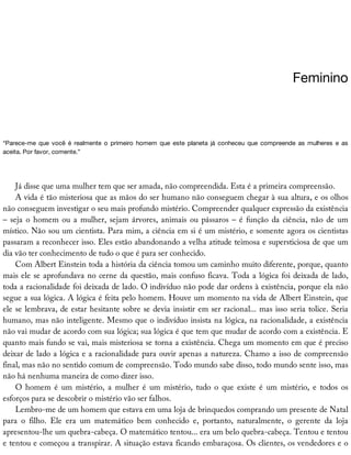 Feminino
“Parece-me	 que	 você	 é	 realmente	 o	 primeiro	 homem	 que	 este	 planeta	 já	 conheceu	 que	 compreende	 as	 mulheres	 e	 as
aceita.	Por	favor,	comente.”
Já	disse	que	uma	mulher	tem	que	ser	amada,	não	compreendida.	Esta	é	a	primeira	compreensão.
A	vida	é	tão	misteriosa	que	as	mãos	do	ser	humano	não	conseguem	chegar	à	sua	altura,	e	os	olhos
não	conseguem	investigar	o	seu	mais	profundo	mistério.	Compreender	qualquer	expressão	da	existência
–	seja	o	homem	ou	a	mulher,	sejam	árvores,	animais	ou	pássaros	–	é	função	da	ciência,	não	de	um
místico.	Não	sou	um	cientista.	Para	mim,	a	ciência	em	si	é	um	mistério,	e	somente	agora	os	cientistas
passaram	a	reconhecer	isso.	Eles	estão	abandonando	a	velha	atitude	teimosa	e	supersticiosa	de	que	um
dia	vão	ter	conhecimento	de	tudo	o	que	é	para	ser	conhecido.
Com	Albert	Einstein	toda	a	história	da	ciência	tomou	um	caminho	muito	diferente,	porque,	quanto
mais	ele	se	aprofundava	no	cerne	da	questão,	mais	confuso	ficava.	Toda	a	lógica	foi	deixada	de	lado,
toda	a	racionalidade	foi	deixada	de	lado.	O	indivíduo	não	pode	dar	ordens	à	existência,	porque	ela	não
segue	a	sua	lógica.	A	lógica	é	feita	pelo	homem.	Houve	um	momento	na	vida	de	Albert	Einstein,	que
ele	se	lembrava,	de	estar	hesitante	sobre	se	devia	insistir	em	ser	racional...	mas	isso	seria	tolice.	Seria
humano,	mas	não	inteligente.	Mesmo	que	o	indivíduo	insista	na	lógica,	na	racionalidade,	a	existência
não	vai	mudar	de	acordo	com	sua	lógica;	sua	lógica	é	que	tem	que	mudar	de	acordo	com	a	existência.	E
quanto	mais	fundo	se	vai,	mais	misteriosa	se	torna	a	existência.	Chega	um	momento	em	que	é	preciso
deixar	de	lado	a	lógica	e	a	racionalidade	para	ouvir	apenas	a	natureza.	Chamo	a	isso	de	compreensão
final,	mas	não	no	sentido	comum	de	compreensão.	Todo	mundo	sabe	disso,	todo	mundo	sente	isso,	mas
não	há	nenhuma	maneira	de	como	dizer	isso.
O	 homem	 é	 um	 mistério,	 a	 mulher	 é	 um	 mistério,	 tudo	 o	 que	 existe	 é	 um	 mistério,	 e	 todos	 os
esforços	para	se	descobrir	o	mistério	vão	ser	falhos.
Lembro-me	de	um	homem	que	estava	em	uma	loja	de	brinquedos	comprando	um	presente	de	Natal
para	 o	 filho.	 Ele	 era	 um	 matemático	 bem	 conhecido	 e,	 portanto,	 naturalmente,	 o	 gerente	 da	 loja
apresentou-lhe	um	quebra-cabeça.	O	matemático	tentou...	era	um	belo	quebra-cabeça.	Tentou	e	tentou
e	tentou	e	começou	a	transpirar.	A	situação	estava	ficando	embaraçosa.	Os	clientes,	os	vendedores	e	o
 