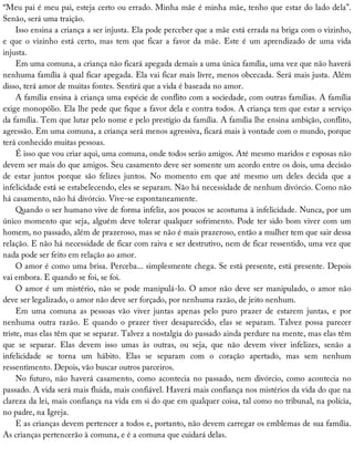 “Meu	pai	é	meu	pai,	esteja	certo	ou	errado.	Minha	mãe	é	minha	mãe,	tenho	que	estar	do	lado	dela”.
Senão,	será	uma	traição.
Isso	ensina	a	criança	a	ser	injusta.	Ela	pode	perceber	que	a	mãe	está	errada	na	briga	com	o	vizinho,
e	que	o	vizinho	está	certo,	mas	tem	que	ficar	a	favor	da	mãe.	Este	é	um	aprendizado	de	uma	vida
injusta.
Em	uma	comuna,	a	criança	não	ficará	apegada	demais	a	uma	única	família,	uma	vez	que	não	haverá
nenhuma	família	à	qual	ficar	apegada.	Ela	vai	ficar	mais	livre,	menos	obcecada.	Será	mais	justa.	Além
disso,	terá	amor	de	muitas	fontes.	Sentirá	que	a	vida	é	baseada	no	amor.
A	família	ensina	à	criança	uma	espécie	de	conflito	com	a	sociedade,	com	outras	famílias.	A	família
exige	monopólio.	Ela	lhe	pede	que	fique	a	favor	dela	e	contra	todos.	A	criança	tem	que	estar	a	serviço
da	família.	Tem	que	lutar	pelo	nome	e	pelo	prestígio	da	família.	A	família	lhe	ensina	ambição,	conflito,
agressão.	Em	uma	comuna,	a	criança	será	menos	agressiva,	ficará	mais	à	vontade	com	o	mundo,	porque
terá	conhecido	muitas	pessoas.
É	isso	que	vou	criar	aqui,	uma	comuna,	onde	todos	serão	amigos.	Até	mesmo	maridos	e	esposas	não
devem	ser	mais	do	que	amigos.	Seu	casamento	deve	ser	somente	um	acordo	entre	os	dois,	uma	decisão
de	 estar	 juntos	 porque	 são	 felizes	 juntos.	 No	 momento	 em	 que	 até	 mesmo	 um	 deles	 decida	 que	 a
infelicidade	está	se	estabelecendo,	eles	se	separam.	Não	há	necessidade	de	nenhum	divórcio.	Como	não
há	casamento,	não	há	divórcio.	Vive-se	espontaneamente.
Quando	o	ser	humano	vive	de	forma	infeliz,	aos	poucos	se	acostuma	à	infelicidade.	Nunca,	por	um
único	momento	que	seja,	alguém	deve	tolerar	qualquer	sofrimento.	Pode	ter	sido	bom	viver	com	um
homem,	no	passado,	além	de	prazeroso,	mas	se	não	é	mais	prazeroso,	então	a	mulher	tem	que	sair	dessa
relação.	E	não	há	necessidade	de	ficar	com	raiva	e	ser	destrutivo,	nem	de	ficar	ressentido,	uma	vez	que
nada	pode	ser	feito	em	relação	ao	amor.
O	amor	é	como	uma	brisa.	Perceba...	simplesmente	chega.	Se	está	presente,	está	presente.	Depois
vai	embora.	E	quando	se	foi,	se	foi.
O	amor	é	um	mistério,	não	se	pode	manipulá-lo.	O	amor	não	deve	ser	manipulado,	o	amor	não
deve	ser	legalizado,	o	amor	não	deve	ser	forçado,	por	nenhuma	razão,	de	jeito	nenhum.
Em	 uma	 comuna	 as	 pessoas	 vão	 viver	 juntas	 apenas	 pelo	 puro	 prazer	 de	 estarem	 juntas,	 e	 por
nenhuma	 outra	 razão.	 E	 quando	 o	 prazer	 tiver	 desaparecido,	 elas	 se	 separam.	 Talvez	 possa	 parecer
triste,	mas	elas	têm	que	se	separar.	Talvez	a	nostalgia	do	passado	ainda	perdure	na	mente,	mas	elas	têm
que	 se	 separar.	 Elas	 devem	 isso	 umas	 às	 outras,	 ou	 seja,	 que	 não	 devem	 viver	 infelizes,	 senão	 a
infelicidade	 se	 torna	 um	 hábito.	 Elas	 se	 separam	 com	 o	 coração	 apertado,	 mas	 sem	 nenhum
ressentimento.	Depois,	vão	buscar	outros	parceiros.
No	futuro,	não	haverá	casamento,	como	acontecia	no	passado,	nem	divórcio,	como	acontecia	no
passado.	A	vida	será	mais	fluida,	mais	confiável.	Haverá	mais	confiança	nos	mistérios	da	vida	do	que	na
clareza	da	lei,	mais	confiança	na	vida	em	si	do	que	em	qualquer	coisa,	tal	como	no	tribunal,	na	polícia,
no	padre,	na	Igreja.
E	as	crianças	devem	pertencer	a	todos	e,	portanto,	não	devem	carregar	os	emblemas	de	sua	família.
As	crianças	pertencerão	à	comuna,	e	é	a	comuna	que	cuidará	delas.
 