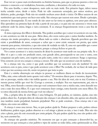 Esse	vai	ser	o	passo	mais	revolucionário	na	história	humana,	para	que	as	pessoas	passem	a	viver	em
comuna	e	comecem	a	ser	verdadeiras,	honestas,	confiantes,	e	descartem	a	lei	cada	vez	mais.
Em	uma	família,	o	amor	desaparece,	mais	cedo	ou	mais	tarde.	Em	primeiro	lugar,	talvez	nunca
tenha	 existido	 amor,	 desde	 o	 início.	 Pode	 ter	 sido	 casamento	 arranjado,	 por	 outros	 motivos,	 por
dinheiro,	poder,	prestígio.	Pode	não	ter	existido	nenhum	amor	desde	o	início.	Os	filhos	nascem	de	um
matrimônio	que	mais	parece	um	beco	sem	saída.	São	crianças	que	nascem	sem	amor.	Desde	o	princípio,
tornam-se	desamparadas.	E	esse	estado	de	não	amor	no	lar	torna-as	apáticas,	sem	amor	para	oferecer.
Elas	aprendem	sua	primeira	lição	de	vida	a	partir	de	seus	pais,	e	os	pais	não	são	amorosos	e	vivem	num
ambiente	onde	há	ciúme,	brigas	e	raiva	constante.	E	as	crianças	frequentemente	veem	a	cara	feia	de
seus	pais.
A	única	esperança	dos	filhos	é	destruída.	Não	podem	acreditar	que	o	amor	vá	acontecer	em	sua	vida,
se	não	aconteceu	na	vida	de	seus	pais.	Além	disso,	eles	veem	outros	pais	e	outras	famílias	também.	As
crianças	são	muito	perceptivas,	sempre	olham	tudo	ao	redor	e	observam.	Quando	percebem	que	não
existe	 a	 possibilidade	 de	 amor,	 começam	 a	 achar	 que	 o	 amor	 existe	 somente	 em	 poesia,	 que	 existe
somente	para	poetas,	visionários,	e	que	não	existe	de	verdade	na	vida.	E,	uma	vez	aprendido	que	o	amor
é	apenas	poesia,	o	amor	nunca	vai	acontecer,	porque	a	criança	fechou-se	para	ele.
Ver	o	amor	acontecer	é	a	única	maneira	de	deixá-lo	acontecer	mais	tarde	em	sua	própria	vida.	Se	o
filho	vê	o	pai	e	a	mãe	em	profundo	amor,	com	grande	afeto,	preocupando-se	um	com	o	outro,	com
compaixão	um	pelo	outro,	com	respeito	um	pelo	outro,	então	viu	o	amor	acontecer.	Surge	a	esperança.
Uma	semente	cai	em	seu	coração	e	começa	a	crescer.	Ele	sabe	que	vai	acontecer	com	ele	também.
Se	 a	 criança	 não	 viu,	 como	 é	 que	 pode	 acreditar	 que	 vai	 acontecer	 com	 ela	 também?	 Se	 não
aconteceu	com	os	pais,	como	é	que	pode	acontecer	com	o	filho?	Na	verdade,	ele	vai	fazer	de	tudo	para
evitar	que	isso	aconteça	com	ele,	senão	vai	parecer	que	traiu	os	pais.
Esta	é	a	minha	observação	em	relação	às	pessoas:	as	mulheres	dizem	no	fundo	do	inconsciente:
“Olha,	mãe,	estou	sofrendo	tanto	quanto	você	sofreu.”	Os	meninos	dizem	para	si	mesmos,	depois:	“Pai,
não	se	preocupe,	minha	vida	é	tão	infeliz	quanto	a	sua.	Não	fui	além	de	você,	não	te	traí.	Continuo	a
mesma	pessoa	infeliz	que	você	foi.	Carrego	a	corrente,	a	tradição.	Sou	seu	representante,	pai,	não	te
traí.	Olha,	estou	fazendo	a	mesma	coisa	que	você	costumava	fazer	com	a	minha	mãe,	estou	fazendo	isso
com	a	mãe	dos	meus	filhos.	E	o	que	você	costumava	fazer	comigo,	estou	fazendo	com	meus	filhos.	Eu
os	estou	educando	da	mesma	forma	que	você	me	educou.”
Ora,	a	própria	ideia	de	criar	filhos	é	uma	bobagem.	Os	pais	podem,	no	máximo,	ajudar,	mas	não
podem	educá-los.	A	própria	ideia	de	educação	das	crianças	é	um	absurdo;	aliás,	não	apenas	um	absurdo,
mas	também	muito	prejudicial,	bastante	prejudicial.	Não	se	pode	construir...	Uma	criança	não	é	um
objeto,	não	como	um	edifício.
A	criança	é	como	uma	árvore.	Sim,	os	pais	podem	ajudá-la.	Podem	preparar	o	solo,	podem	colocar
fertilizantes,	podem	regar,	podem	observar	se	o	sol	atinge	a	planta	ou	não,	e	isso	é	tudo.	Mas	não	vão
criar	a	planta,	pois	ela	está	crescendo	por	conta	própria.	Os	pais	podem	ajudá-las,	mas	não	podem	criá-
las,	nem	construí-las.
As	 crianças	 são	 grandes	 mistérios.	 No	 momento	 em	 que	 os	 pais	 começam	 a	 desenvolvê-las,	 no
momento	em	que	começam	a	criar	padrões	e	tipos	de	caráter	ao	redor	delas,	estão	aprisionando-as.	Elas
 