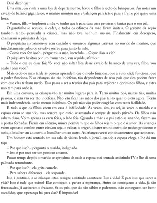 Ouvi	dizer	que:
Uma	mãe,	em	visita	a	uma	loja	de	departamentos,	levou	o	filho	à	seção	de	brinquedos.	Ao	notar	um
cavalo	de	balanço	gigantesco,	o	menino	montou	nele	e	balançou	para	trás	e	para	a	frente	por	quase	uma
hora.
–	Vamos,	filho	–	implorou	a	mãe	–,	tenho	que	ir	para	casa	para	preparar	o	jantar	para	o	seu	pai.
O	 garotinho	 se	 recusou	 a	 ceder,	 e	 todos	 os	 esforços	 da	 mãe	 foram	 inúteis.	 O	 gerente	 da	 seção
também	 tentou	 persuadir	 a	 criança,	 mas	 não	 teve	 nenhum	 sucesso.	 Finalmente,	 em	 desespero,
chamaram	o	psiquiatra	da	loja.
O	psiquiatra	aproximou-se	com	cuidado	e	sussurrou	algumas	palavras	no	ouvido	do	menino,	que
imediatamente	pulou	do	cavalo	e	correu	para	junto	da	mãe.
–	Como	você	fez	isso?	–	perguntou	a	mãe,	incrédula.	–	O	que	disse	a	ele?
O	psiquiatra	hesitou	por	um	momento	e,	em	seguida,	afirmou:
–	Tudo	o	que	eu	disse	foi:	“Se	você	não	saltar	fora	desse	cavalo	de	balanço	de	uma	vez,	filho,	vou
acabar	com	você!”
Mais	cedo	ou	mais	tarde	as	pessoas	aprendem	que	o	medo	funciona,	que	a	autoridade	funciona,	que
o	poder	funciona.	E	as	crianças	são	tão	indefesas,	tão	dependentes	de	seus	pais	que	eles	podem	fazer
com	que	elas	tenham	medo.	Essa	passa	a	ser	a	técnica	dos	pais	para	explorar	e	oprimir	os	filhos,	e	estes
não	têm	para	onde	ir.
Em	uma	comuna,	as	crianças	vão	ter	muitos	lugares	para	ir.	Terão	muitos	tios,	muitas	tias,	muitas
pessoas,	e	não	vão	ser	tão	indefesas.	Não	vão	ficar	nas	mãos	dos	pais	tanto	quanto	estão	agora.	Terão
mais	independência,	serão	menos	indefesos.	Os	pais	não	vão	poder	coagi-las	com	tanta	facilidade.
E	tudo	o	que	os	filhos	veem	em	casa	é	infelicidade.	Às	vezes,	sim,	eu	sei,	às	vezes	o	marido	e	a
esposa	estão	se	amando,	mas	sempre	que	estão	se	amando	é	sempre	de	modo	privado.	Os	filhos	não
sabem	disso.	Veem	apenas	as	caras	feias,	o	lado	feio.	Quando	a	mãe	e	o	pai	estão	se	amando,	fazem-no
a	portas	fechadas.	Ficam	em	silêncio,	nunca	permitem	que	os	filhos	vejam	o	que	é	o	amor.	As	crianças
veem	apenas	o	conflito	entre	eles,	ou	seja,	o	ralhar,	o	brigar,	o	bater	um	no	outro,	de	modos	grosseiros	e
sutis,	o	insultar	um	ao	outro,	o	humilhar	um	ao	outro.	As	crianças	veem	continuamente	o	que	acontece.
Um	homem	está	sentado	em	sua	sala	de	visitas,	lendo	o	jornal,	quando	a	esposa	chega	e	lhe	dá	um
tapa.
–	Por	que	isso?	–	pergunta	o	marido,	indignado.
–	Isso	é	por	você	ser	um	péssimo	amante.
Pouco	tempo	depois	o	marido	se	aproxima	de	onde	a	esposa	está	sentada	assistindo	TV	e	lhe	dá	uma
palmada	retumbante.
–	Por	que	isso?	–	ela	grita	com	ele.
–	Para	saber	a	diferença	–	ele	responde.
Isso	é	contínuo,	e	as	crianças	estão	sempre	assistindo	acontecer.	Isso	é	vida?	É	para	isso	que	serve	a
vida?	Isso	é	tudo	que	existe?	Elas	começam	a	perder	a	esperança.	Antes	de	começarem	a	vida,	já	são
fracassadas,	já	aceitaram	o	fracasso.	Se	os	pais,	que	são	tão	sábios	e	poderosos,	não	conseguem	ser	bem-
sucedidos,	que	esperança	há	para	elas?	É	impossível.
 