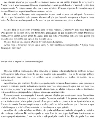 As	 crianças	 acabaram	 por	 aprender	 os	 truques:	 truques	 de	 ser	 infeliz,	 truques	 de	 ser	 agressivo.
Nunca	veem	o	amor	acontecer.	Em	uma	comuna,	haverá	mais	possibilidades.	O	amor	deve	vir	à	tona
um	pouco	mais.	As	pessoas	devem	saber	que	o	amor	acontece.	Crianças	pequenas	devem	saber	o	que	é
o	amor.	Devem	ver	as	pessoas	cuidando	umas	das	outras.
Em	um	mundo	melhor,	com	mais	compreensão,	o	amor	estará	presente	por	toda	parte.	As	crianças
vão	ver	o	que	é	ter	carinho	pelas	pessoas.	Vão	ver	a	alegria	que	é	quando	uma	pessoa	se	importa	com	a
outra.	Ao	observarem,	elas	aprendem.	Ao	saberem	que	isso	acontece,	suas	portas	se	abrem.
O	amor	deve	ser	mais	aceito,	a	violência	deve	ser	mais	rejeitada.	O	amor	deve	estar	mais	disponível.
Duas	pessoas,	ao	fazerem	amor,	não	devem	ter	a	preocupação	de	que	ninguém	deva	saber.	Devem	dar
risada,	devem	cantar,	devem	gritar	de	alegria,	para	que	toda	a	vizinhança	saiba	que	uma	pessoa	está
fazendo	amor	com	outra,	que	alguém	está	fazendo	amor.
O	amor	deve	ser	uma	dádiva.	O	amor	deve	ser	divino.	É	sagrado.
A	vida	pode	se	tornar	um	paraíso	aqui	e	agora.	As	barreiras	têm	que	ser	removidas.	A	família	é	uma
das	grandes	barreiras.3
“Por	que	todas	as	religiões	são	contra	a	contracepção?”
O	papa	é	contra	a	contracepção.	Ele	é	obrigado	a	ser	porque	todas	as	religiões	são	contra	os	métodos
contraceptivos,	pela	simples	razão	de	que	seus	adeptos	serão	reduzidos.	Trata-se	de	um	jogo	político:
quem	 consegue	 mais	 números?	 Os	 católicos	 ou	 os	 protestantes,	 os	 hindus,	 os	 jainistas	 ou	 os
muçulmanos?
A	política	toda	gira	em	torno	de	números,	especialmente	por	causa	da	democracia.	Cada	pessoa	gera
um	voto	e,	portanto,	quanto	mais	crianças	nascem,	mais	votos	são	gerados.	E	aquele	que	tem	mais	votos
vai	 governar	 o	 país,	 vai	 governar	 o	 mundo.	 Assim,	 todos	 os	 chefes	 religiosos,	 todas	 as	 instituições
religiosas,	todos	os	propagandistas	religiosos	são	contra	a	contracepção.
Mas,	na	verdade,	a	contracepção	é	uma	das	grandes	bênçãos	que	aconteceram	com	a	humanidade
em	toda	a	história	humana.	É	a	maior	revolução.	Nenhuma	revolução	é	tão	grande	comparada	com	a
invenção	dos	contraceptivos,	pois	é	por	meio	deles	que	as	mulheres	podem	se	tornar	iguais	aos	homens.
É	somente	através	dos	contraceptivos	que	a	mulher	pode	ter	todos	os	direitos	que	o	homem	sempre
reivindicou	para	si	próprio.	Caso	contrário,	ela	estaria	quase	sempre	grávida.
A	mulher	não	podia	trabalhar	na	fábrica,	não	podia	trabalhar	no	escritório,	não	podia	ser	médica,
não	podia	ser	professora.	No	máximo,	podia	ser	uma	dona	de	casa,	o	que	significava	simplesmente	ser
uma	empregada	doméstica.	E	sua	vida	toda	era	desperdiçada	em	dar	à	luz.	Ela	não	podia	fazer	mais
 