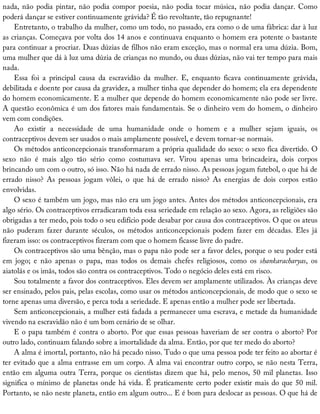 nada,	não	podia	pintar,	não	podia	compor	poesia,	não	podia	tocar	música,	não	podia	dançar.	Como
poderá	dançar	se	estiver	continuamente	grávida?	É	tão	revoltante,	tão	repugnante!
Entretanto,	o	trabalho	da	mulher,	como	um	todo,	no	passado,	era	como	o	de	uma	fábrica:	dar	à	luz
as	crianças.	Começava	por	volta	dos	14	anos	e	continuava	enquanto	o	homem	era	potente	o	bastante
para	continuar	a	procriar.	Duas	dúzias	de	filhos	não	eram	exceção,	mas	o	normal	era	uma	dúzia.	Bom,
uma	mulher	que	dá	à	luz	uma	dúzia	de	crianças	no	mundo,	ou	duas	dúzias,	não	vai	ter	tempo	para	mais
nada.
Essa	 foi	 a	 principal	 causa	 da	 escravidão	 da	 mulher.	 E,	 enquanto	 ficava	 continuamente	 grávida,
debilitada	e	doente	por	causa	da	gravidez,	a	mulher	tinha	que	depender	do	homem;	ela	era	dependente
do	homem	economicamente.	E	a	mulher	que	depende	do	homem	economicamente	não	pode	ser	livre.
A	questão	econômica	é	um	dos	fatores	mais	fundamentais.	Se	o	dinheiro	vem	do	homem,	o	dinheiro
vem	com	condições.
Ao	 existir	 a	 necessidade	 de	 uma	 humanidade	 onde	 o	 homem	 e	 a	 mulher	 sejam	 iguais,	 os
contraceptivos	devem	ser	usados	o	mais	amplamente	possível,	e	devem	tornar-se	normais.
Os	métodos	anticoncepcionais	transformaram	a	própria	qualidade	do	sexo:	o	sexo	fica	divertido.	O
sexo	 não	 é	 mais	 algo	 tão	 sério	 como	 costumava	 ser.	 Virou	 apenas	 uma	 brincadeira,	 dois	 corpos
brincando	um	com	o	outro,	só	isso.	Não	há	nada	de	errado	nisso.	As	pessoas	jogam	futebol,	o	que	há	de
errado	 nisso?	 As	 pessoas	 jogam	 vôlei,	 o	 que	 há	 de	 errado	 nisso?	 As	 energias	 de	 dois	 corpos	 estão
envolvidas.
O	sexo	é	também	um	jogo,	mas	não	era	um	jogo	antes.	Antes	dos	métodos	anticoncepcionais,	era
algo	sério.	Os	contraceptivos	erradicaram	toda	essa	seriedade	em	relação	ao	sexo.	Agora,	as	religiões	são
obrigadas	a	ter	medo,	pois	todo	o	seu	edifício	pode	desabar	por	causa	dos	contraceptivos.	O	que	os	ateus
não	 puderam	 fazer	 durante	 séculos,	 os	 métodos	 anticoncepcionais	 podem	 fazer	 em	 décadas.	 Eles	 já
fizeram	isso:	os	contraceptivos	fizeram	com	que	o	homem	ficasse	livre	do	padre.
Os	contraceptivos	são	uma	bênção,	mas	o	papa	não	pode	ser	a	favor	deles,	porque	o	seu	poder	está
em	 jogo;	 e	 não	 apenas	 o	 papa,	 mas	 todos	 os	 demais	 chefes	 religiosos,	 como	 os	 shankaracharyas,	 os
aiatolás	e	os	imãs,	todos	são	contra	os	contraceptivos.	Todo	o	negócio	deles	está	em	risco.
Sou	totalmente	a	favor	dos	contraceptivos.	Eles	devem	ser	amplamente	utilizados.	Às	crianças	deve
ser	ensinado,	pelos	pais,	pelas	escolas,	como	usar	os	métodos	anticoncepcionais,	de	modo	que	o	sexo	se
torne	apenas	uma	diversão,	e	perca	toda	a	seriedade.	E	apenas	então	a	mulher	pode	ser	libertada.
Sem	anticoncepcionais,	a	mulher	está	fadada	a	permanecer	uma	escrava,	e	metade	da	humanidade
vivendo	na	escravidão	não	é	um	bom	cenário	de	se	olhar.
E	o	papa	também	é	contra	o	aborto.	Por	que	essas	pessoas	haveriam	de	ser	contra	o	aborto?	Por
outro	lado,	continuam	falando	sobre	a	imortalidade	da	alma.	Então,	por	que	ter	medo	do	aborto?
A	alma	é	imortal,	portanto,	não	há	pecado	nisso.	Tudo	o	que	uma	pessoa	pode	ter	feito	ao	abortar	é
ter	evitado	que	a	alma	entrasse	em	um	corpo.	A	alma	vai	encontrar	outro	corpo,	se	não	nesta	Terra,
então	em	alguma	outra	Terra,	porque	os	cientistas	dizem	que	há,	pelo	menos,	50	mil	planetas.	Isso
significa	o	mínimo	de	planetas	onde	há	vida.	É	praticamente	certo	poder	existir	mais	do	que	50	mil.
Portanto,	se	não	neste	planeta,	então	em	algum	outro...	E	é	bom	para	deslocar	as	pessoas.	O	que	há	de
 