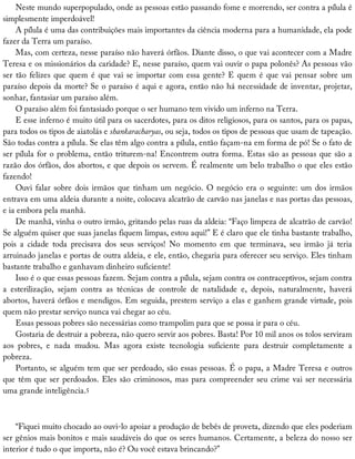 Neste	mundo	superpopulado,	onde	as	pessoas	estão	passando	fome	e	morrendo,	ser	contra	a	pílula	é
simplesmente	imperdoável!
A	pílula	é	uma	das	contribuições	mais	importantes	da	ciência	moderna	para	a	humanidade,	ela	pode
fazer	da	Terra	um	paraíso.
Mas,	com	certeza,	nesse	paraíso	não	haverá	órfãos.	Diante	disso,	o	que	vai	acontecer	com	a	Madre
Teresa	e	os	missionários	da	caridade?	E,	nesse	paraíso,	quem	vai	ouvir	o	papa	polonês?	As	pessoas	vão
ser	tão	felizes	que	quem	é	que	vai	se	importar	com	essa	gente?	E	quem	é	que	vai	pensar	sobre	um
paraíso	depois	da	morte?	Se	o	paraíso	é	aqui	e	agora,	então	não	há	necessidade	de	inventar,	projetar,
sonhar,	fantasiar	um	paraíso	além.
O	paraíso	além	foi	fantasiado	porque	o	ser	humano	tem	vivido	um	inferno	na	Terra.
E	esse	inferno	é	muito	útil	para	os	sacerdotes,	para	os	ditos	religiosos,	para	os	santos,	para	os	papas,
para	todos	os	tipos	de	aiatolás	e	shankaracharyas,	ou	seja,	todos	os	tipos	de	pessoas	que	usam	de	tapeação.
São	todas	contra	a	pílula.	Se	elas	têm	algo	contra	a	pílula,	então	façam-na	em	forma	de	pó!	Se	o	fato	de
ser	pílula	for	o	problema,	então	triturem-na!	Encontrem	outra	forma.	Estas	são	as	pessoas	que	são	a
razão	dos	órfãos,	dos	abortos,	e	que	depois	os	servem.	É	realmente	um	belo	trabalho	o	que	eles	estão
fazendo!
Ouvi	falar	sobre	dois	irmãos	que	tinham	um	negócio.	O	negócio	era	o	seguinte:	um	dos	irmãos
entrava	em	uma	aldeia	durante	a	noite,	colocava	alcatrão	de	carvão	nas	janelas	e	nas	portas	das	pessoas,
e	ia	embora	pela	manhã.
De	manhã,	vinha	o	outro	irmão,	gritando	pelas	ruas	da	aldeia:	“Faço	limpeza	de	alcatrão	de	carvão!
Se	alguém	quiser	que	suas	janelas	fiquem	limpas,	estou	aqui!”	E	é	claro	que	ele	tinha	bastante	trabalho,
pois	 a	 cidade	 toda	 precisava	 dos	 seus	 serviços!	 No	 momento	 em	 que	 terminava,	 seu	 irmão	 já	 teria
arruinado	janelas	e	portas	de	outra	aldeia,	e	ele,	então,	chegaria	para	oferecer	seu	serviço.	Eles	tinham
bastante	trabalho	e	ganhavam	dinheiro	suficiente!
Isso	é	o	que	essas	pessoas	fazem.	Sejam	contra	a	pílula,	sejam	contra	os	contraceptivos,	sejam	contra
a	 esterilização,	 sejam	 contra	 as	 técnicas	 de	 controle	 de	 natalidade	 e,	 depois,	 naturalmente,	 haverá
abortos,	haverá	órfãos	e	mendigos.	Em	seguida,	prestem	serviço	a	elas	e	ganhem	grande	virtude,	pois
quem	não	prestar	serviço	nunca	vai	chegar	ao	céu.
Essas	pessoas	pobres	são	necessárias	como	trampolim	para	que	se	possa	ir	para	o	céu.
Gostaria	de	destruir	a	pobreza,	não	quero	servir	aos	pobres.	Basta!	Por	10	mil	anos	os	tolos	serviram
aos	 pobres,	 e	 nada	 mudou.	 Mas	 agora	 existe	 tecnologia	 suficiente	 para	 destruir	 completamente	 a
pobreza.
Portanto,	se	alguém	tem	que	ser	perdoado,	são	essas	pessoas.	É	o	papa,	a	Madre	Teresa	e	outros
que	têm	que	ser	perdoados.	Eles	são	criminosos,	mas	para	compreender	seu	crime	vai	ser	necessária
uma	grande	inteligência.5
“Fiquei	muito	chocado	ao	ouvi-lo	apoiar	a	produção	de	bebês	de	proveta,	dizendo	que	eles	poderiam
ser	gênios	mais	bonitos	e	mais	saudáveis	do	que	os	seres	humanos.	Certamente,	a	beleza	do	nosso	ser
interior	é	tudo	o	que	importa,	não	é?	Ou	você	estava	brincando?”
 