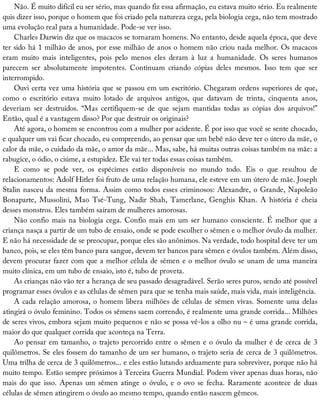 Não.	É	muito	difícil	eu	ser	sério,	mas	quando	fiz	essa	afirmação,	eu	estava	muito	sério.	Eu	realmente
quis	dizer	isso,	porque	o	homem	que	foi	criado	pela	natureza	cega,	pela	biologia	cega,	não	tem	mostrado
uma	evolução	real	para	a	humanidade.	Pode-se	ver	isso.
Charles	Darwin	diz	que	os	macacos	se	tornaram	homens.	No	entanto,	desde	aquela	época,	que	deve
ter	sido	há	1	milhão	de	anos,	por	esse	milhão	de	anos	o	homem	não	criou	nada	melhor.	Os	macacos
eram	 muito	 mais	 inteligentes,	 pois	 pelo	 menos	 eles	 deram	 à	 luz	 a	 humanidade.	 Os	 seres	 humanos
parecem	 ser	 absolutamente	 impotentes.	 Continuam	 criando	 cópias	 deles	 mesmos.	 Isso	 tem	 que	 ser
interrompido.
Ouvi	certa	vez	uma	história	que	se	passou	em	um	escritório.	Chegaram	ordens	superiores	de	que,
como	 o	 escritório	 estava	 muito	 lotado	 de	 arquivos	 antigos,	 que	 datavam	 de	 trinta,	 cinquenta	 anos,
deveriam	 ser	 destruídos.	 “Mas	 certifiquem-se	 de	 que	 sejam	 mantidas	 todas	 as	 cópias	 dos	 arquivos!”
Então,	qual	é	a	vantagem	disso?	Por	que	destruir	os	originais?
Até	agora,	o	homem	se	encontrou	com	a	mulher	por	acidente.	É	por	isso	que	você	se	sente	chocado,
e	qualquer	um	vai	ficar	chocado,	eu	compreendo,	ao	pensar	que	um	bebê	não	deve	ter	o	útero	da	mãe,	o
calor	da	mãe,	o	cuidado	da	mãe,	o	amor	da	mãe...	Mas,	sabe,	há	muitas	outras	coisas	também	na	mãe:	a
rabugice,	o	ódio,	o	ciúme,	a	estupidez.	Ele	vai	ter	todas	essas	coisas	também.
E	 como	 se	 pode	 ver,	 os	 espécimes	 estão	 disponíveis	 no	 mundo	 todo.	 Eis	 o	 que	 resultou	 de
relacionamentos:	Adolf	Hitler	foi	fruto	de	uma	relação	humana,	ele	esteve	em	um	útero	de	mãe.	Joseph
Stalin	nasceu	da	mesma	forma.	Assim	como	todos	esses	criminosos:	Alexandre,	o	Grande,	Napoleão
Bonaparte,	 Mussolini,	 Mao	 Tsé-Tung,	 Nadir	 Shah,	 Tamerlane,	 Genghis	 Khan.	 A	 história	 é	 cheia
desses	monstros.	Eles	também	saíram	de	mulheres	amorosas.
Não	confio	mais	na	biologia	cega.	Confio	mais	em	um	ser	humano	consciente.	É	melhor	que	a
criança	nasça	a	partir	de	um	tubo	de	ensaio,	onde	se	pode	escolher	o	sêmen	e	o	melhor	óvulo	da	mulher.
E	não	há	necessidade	de	se	preocupar,	porque	eles	são	anônimos.	Na	verdade,	todo	hospital	deve	ter	um
banco,	pois,	se	eles	têm	banco	para	sangue,	devem	ter	bancos	para	sêmen	e	óvulos	também.	Além	disso,
devem	procurar	fazer	com	que	a	melhor	célula	de	sêmen	e	o	melhor	óvulo	se	unam	de	uma	maneira
muito	clínica,	em	um	tubo	de	ensaio,	isto	é,	tubo	de	proveta.
As	crianças	não	vão	ter	a	herança	de	seu	passado	desagradável.	Serão	seres	puros,	sendo	até	possível
programar	esses	óvulos	e	as	células	de	sêmen	para	que	se	tenha	mais	saúde,	mais	vida,	mais	inteligência.
A	cada	relação	amorosa,	o	homem	libera	milhões	de	células	de	sêmen	vivas.	Somente	uma	delas
atingirá	o	óvulo	feminino.	Todos	os	sêmens	saem	correndo,	é	realmente	uma	grande	corrida...	Milhões
de	seres	vivos,	embora	sejam	muito	pequenos	e	não	se	possa	vê-los	a	olho	nu	–	é	uma	grande	corrida,
maior	do	que	qualquer	corrida	que	aconteça	na	Terra.
Ao	pensar	em	tamanho,	o	trajeto	percorrido	entre	o	sêmen	e	o	óvulo	da	mulher	é	de	cerca	de	3
quilômetros.	Se	eles	fossem	do	tamanho	de	um	ser	humano,	o	trajeto	seria	de	cerca	de	3	quilômetros.
Uma	trilha	de	cerca	de	3	quilômetros...	e	eles	estão	lutando	arduamente	para	sobreviver,	porque	não	há
muito	tempo.	Estão	sempre	próximos	à	Terceira	Guerra	Mundial.	Podem	viver	apenas	duas	horas,	não
mais	do	que	isso.	Apenas	um	sêmen	atinge	o	óvulo,	e	o	ovo	se	fecha.	Raramente	acontece	de	duas
células	de	sêmen	atingirem	o	óvulo	ao	mesmo	tempo,	quando	então	nascem	gêmeos.
 