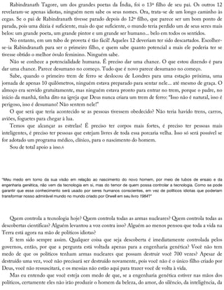 Rabindranath	Tagore,	um	dos	grandes	poetas	da	Índia,	foi	o	13º	filho	de	seu	pai.	Os	outros	12
revelaram-se	apenas	idiotas,	ninguém	nem	sabe	os	seus	nomes.	Ora,	trata-se	de	um	longo	caminho	às
cegas.	Se	o	pai	de	Rabindranath	tivesse	parado	depois	do	12º	filho,	que	parece	ser	um	bom	ponto	de
parada,	pois	uma	dúzia	é	suficiente,	mais	do	que	suficiente,	o	mundo	teria	perdido	um	de	seus	seres	mais
belos:	um	grande	poeta,	um	grande	pintor	e	um	grande	ser	humano...	belo	em	todos	os	sentidos.
No	entanto,	em	um	tubo	de	proveta	é	tão	fácil!	Aqueles	12	deveriam	ter	sido	descartados.	Escolher-
se-ia	Rabindranath	para	ser	o	primeiro	filho,	e	quem	sabe	quanto	potencial	a	mais	ele	poderia	ter	se
tivesse	obtido	o	melhor	óvulo	feminino.	Ninguém	sabe.
Não	se	conhece	a	potencialidade	humana.	É	preciso	dar	uma	chance.	O	que	estou	dizendo	é	para
dar	uma	chance.	Parece	desumano	no	começo.	Tudo	que	é	novo	parece	desumano	no	começo.
Sabe,	 quando	 o	 primeiro	 trem	 de	 ferro	 se	 deslocou	 de	 Londres	 para	 uma	 estação	 próxima,	 uma
jornada	de	apenas	10	quilômetros,	ninguém	estava	preparado	para	sentar	nele...	até	mesmo	de	graça.	O
almoço	era	servido	gratuitamente,	mas	ninguém	estava	pronto	para	entrar	no	trem,	porque	o	padre,	no
início	da	manhã,	tinha	dito	na	igreja	que	Deus	nunca	criara	um	trem	de	ferro:	“Isso	não	é	natural,	isso	é
perigoso,	isso	é	desumano!	Não	sentem	nele!”
O	que	será	que	teria	acontecido	se	as	pessoas	tivessem	obedecido?	Não	teria	havido	trens,	carros,
aviões,	foguetes	para	chegar	à	lua.
Temos	 que	 alcançar	 as	 estrelas!	 É	 preciso	 ter	 corpos	 mais	 fortes,	 é	 preciso	 ter	 pessoas	 mais
inteligentes,	é	preciso	ter	pessoas	que	estejam	livres	de	toda	essa	porcaria	velha.	Isso	só	será	possível	se
for	adotado	um	programa	médico,	clínico,	para	o	nascimento	do	homem.
Sou	de	total	apoio	a	isso.6
“Meu	 medo	 em	 torno	 da	 sua	 visão	 em	 relação	 ao	 nascimento	 do	 novo	 homem,	 por	 meio	 de	 tubos	 de	 ensaio	 e	 da
engenharia	genética,	não	vem	da	tecnologia	em	si,	mas	do	temor	de	quem	possa	controlar	a	tecnologia.	Como	se	pode
garantir	 que	 esse	 conhecimento	 será	 usado	 por	 seres	 humanos	 conscientes,	 em	 vez	 de	 políticos	 idiotas	 que	 poderiam
transformar	nosso	admirável	mundo	no	mundo	criado	por	Orwell	em	seu	livro	1984?”
Quem	controla	a	tecnologia	hoje?	Quem	controla	todas	as	armas	nucleares?	Quem	controla	todas	as
descobertas	científicas?	Alguém	levantou	a	voz	contra	isso?	Alguém	ao	menos	pensou	que	toda	a	vida	na
Terra	está	agora	na	mão	de	políticos	idiotas?
E	 tem	 sido	 sempre	 assim.	 Qualquer	 coisa	 que	 seja	 descoberta	 é	 imediatamente	 controlada	 pelos
governos,	então,	por	que	a	pergunta	está	voltada	apenas	para	a	engenharia	genética?	Você	não	tem
medo	 de	 que	 os	 políticos	 tenham	 armas	 nucleares	 que	 possam	 destruir	 você	 700	 vezes?	 Apesar	 de
destruído	uma	vez,	você	não	precisará	ser	destruído	novamente,	pois	você	não	é	o	único	filho	criado	por
Deus,	você	não	ressuscitará,	e	os	messias	não	estão	aqui	para	trazer	você	de	volta	à	vida.
Mas	eu	entendo	que	você	esteja	com	medo	de	que,	se	a	engenharia	genética	estiver	nas	mãos	dos
políticos,	certamente	eles	não	irão	produzir	o	homem	da	beleza,	do	amor,	do	silêncio,	da	inteligência,	da
 