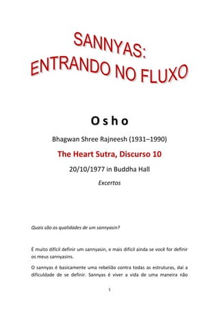 Osho
Bhagwan Shree Rajneesh (1931–1990)

The Heart Sutra, Discurso 10
20/10/1977 in Buddha Hall
Excertos

Quais são as qualidades de um sannyasin?

É muito difícil definir um sannyasin, e mais difícil ainda se você for definir
os meus sannyasins.
O sannyas é basicamente uma rebelião contra todas as estruturas, daí a
dificuldade de se definir. Sannyas é viver a vida de uma maneira não
1

 