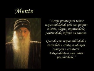 “  Esteja pronto para tomar responsabilidade pela sua própria miséria, alegria, negatividade, positividade, inferno ou paraíso. Quando essa responsabilidade é entendida e aceita, mudanças começam a acontecer. Esteja aberto a uma  nova possibilidade.” Mente 