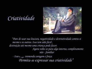 Criatividade “ Pare de usar sua loucura, negatividade e destrutividade contra si mesmo e os outros. Isso tem sido fácil ,  destruição até mesmo uma criança pode fazer.  Agora volte-se para algo interno, completamente  não - familiar - Isso exige tremenda coragem e força.  Permita-se expressar sua criatividade”   