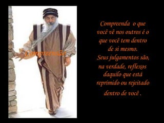 Compreensão   Compreenda ,  o que   você vê nos outros é o  que você tem dentro  de si mesmo. Seus julgamentos são,  na verdade, reflexos  daquilo que está reprimido ou rejeitado   dentro de você . 