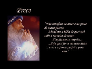 Prece ” Não interfira no amor e na prece de outra pessoa.  Abandone a idéia de que você sabe a maneira de rezar.  Simplesmente respeite...  ...Seja qual for a maneira delas , essa é a forma perfeita para elas.” 