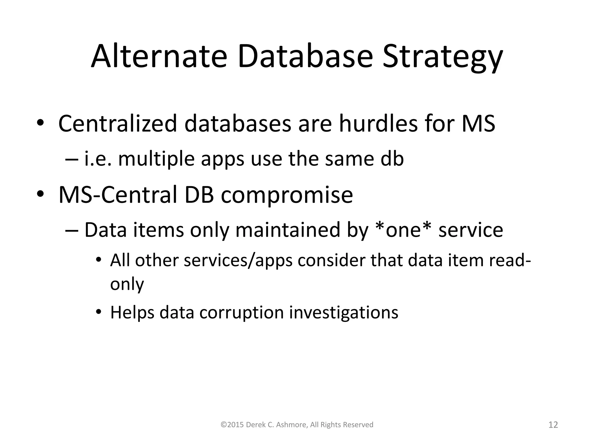 Alternate Database Strategy
• Centralized databases are hurdles for MS
– i.e. multiple apps use the same db
• MS-Central DB compromise
– Data items only maintained by *one* service
• All other services/apps consider that data item read-
only
• Helps data corruption investigations
©2015 Derek C. Ashmore, All Rights Reserved 12
 