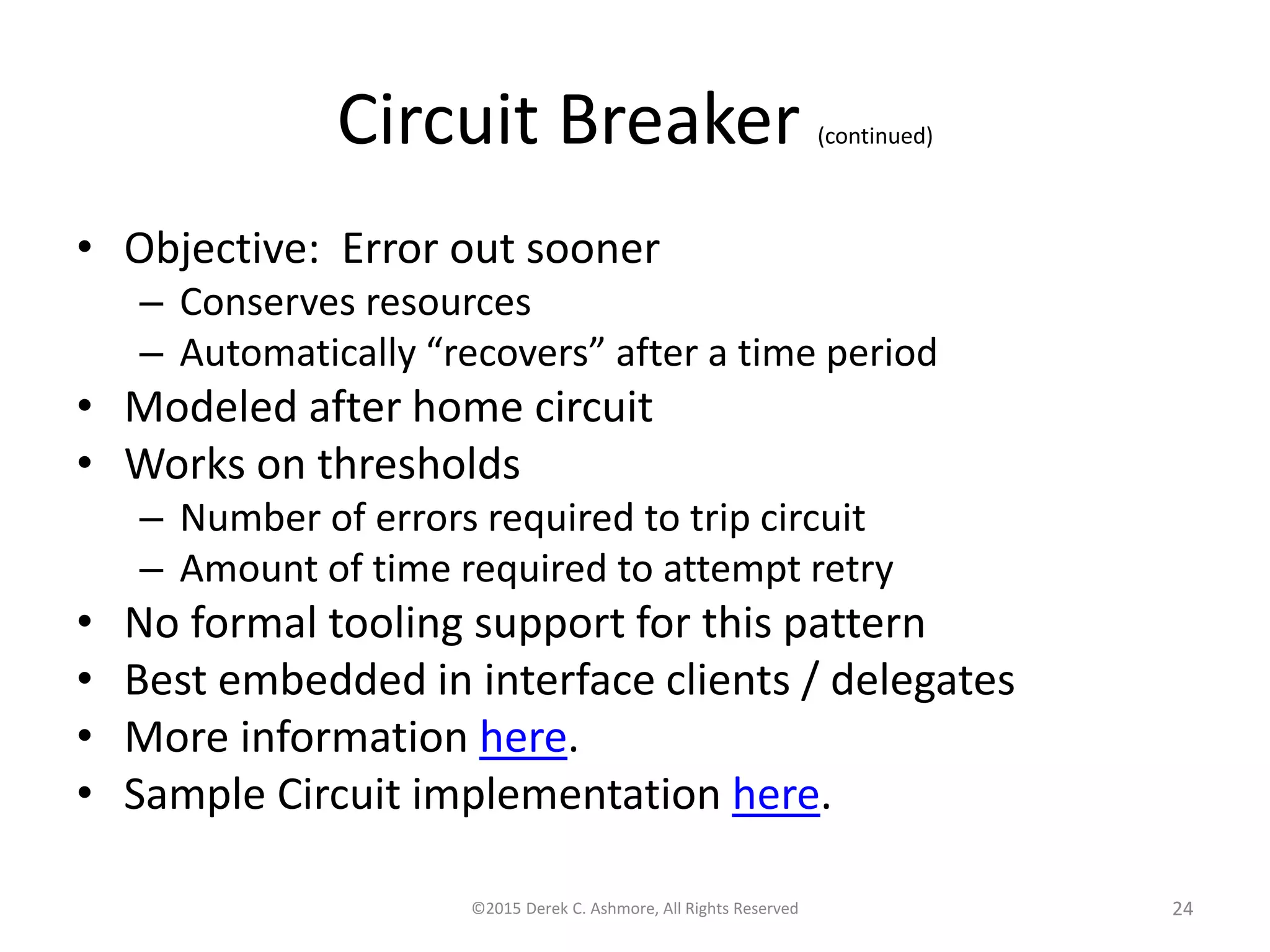 Circuit Breaker (continued)
• Objective: Error out sooner
– Conserves resources
– Automatically “recovers” after a time period
• Modeled after home circuit
• Works on thresholds
– Number of errors required to trip circuit
– Amount of time required to attempt retry
• No formal tooling support for this pattern
• Best embedded in interface clients / delegates
• More information here.
• Sample Circuit implementation here.
©2015 Derek C. Ashmore, All Rights Reserved 24
 