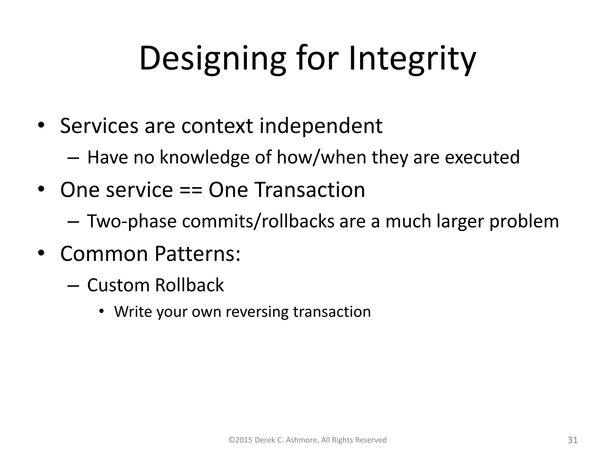 Designing for Integrity
• Services are context independent
– Have no knowledge of how/when they are executed
• One service == One Transaction
– Two-phase commits/rollbacks are a much larger problem
• Common Patterns:
– Custom Rollback
• Write your own reversing transaction
©2015 Derek C. Ashmore, All Rights Reserved 31
 