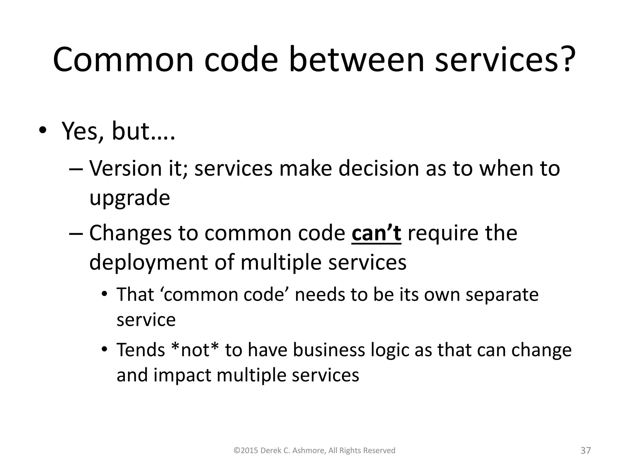 Common code between services?
• Yes, but….
– Version it; services make decision as to when to
upgrade
– Changes to common code can’t require the
deployment of multiple services
• That ‘common code’ needs to be its own separate
service
• Tends *not* to have business logic as that can change
and impact multiple services
©2015 Derek C. Ashmore, All Rights Reserved 37
 