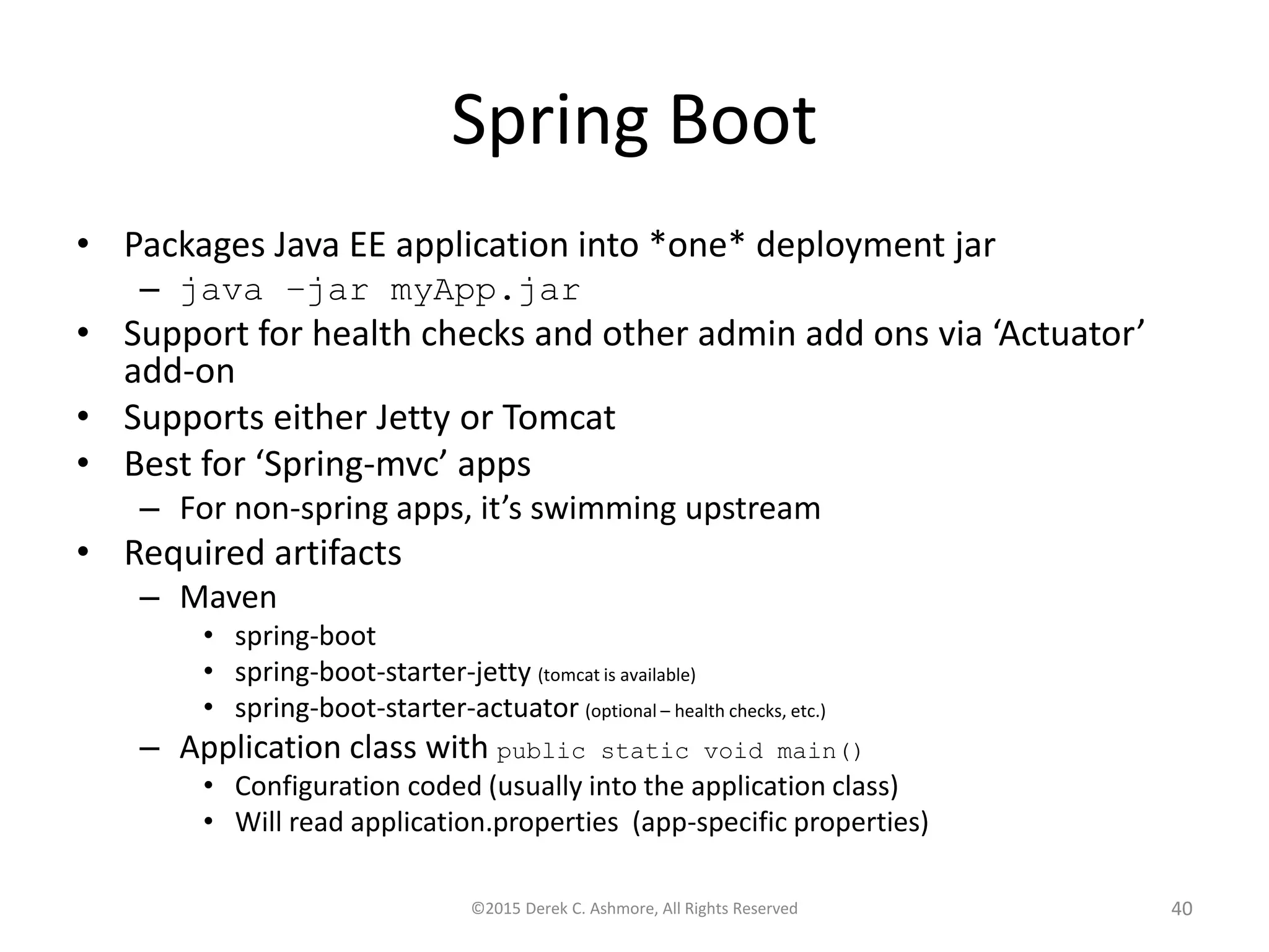 Spring Boot
• Packages Java EE application into *one* deployment jar
– java –jar myApp.jar
• Support for health checks and other admin add ons via ‘Actuator’
add-on
• Supports either Jetty or Tomcat
• Best for ‘Spring-mvc’ apps
– For non-spring apps, it’s swimming upstream
• Required artifacts
– Maven
• spring-boot
• spring-boot-starter-jetty (tomcat is available)
• spring-boot-starter-actuator (optional – health checks, etc.)
– Application class with public static void main()
• Configuration coded (usually into the application class)
• Will read application.properties (app-specific properties)
©2015 Derek C. Ashmore, All Rights Reserved 40
 