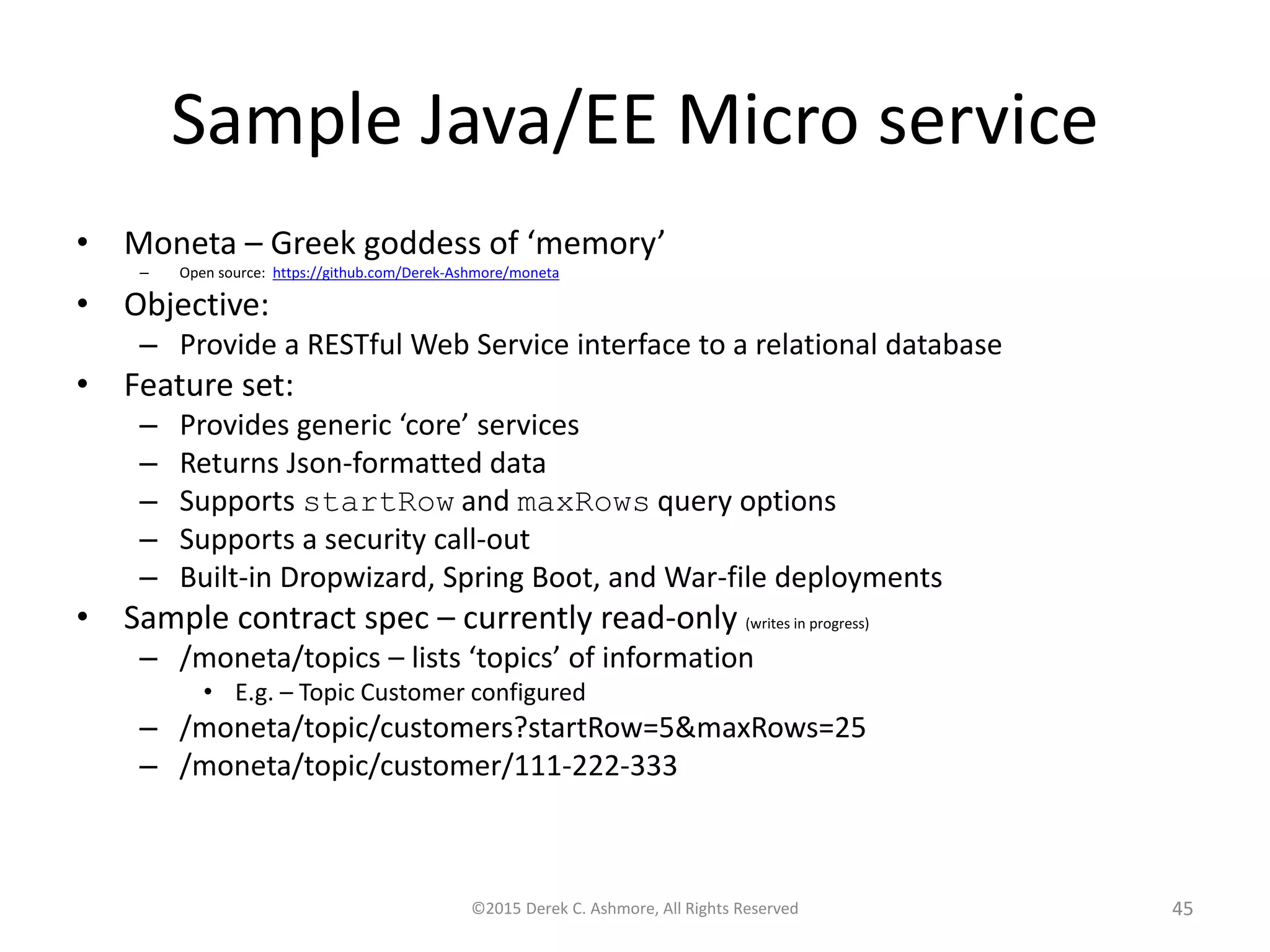 Sample Java/EE Microservice
• Moneta – Greek goddess of ‘memory’
– Open source: https://github.com/Derek-Ashmore/moneta
• Objective:
– Provide a RESTful Web Service interface to a relational database
• Feature set:
– Provides generic ‘core’ services
– Returns Json-formatted data
– Supports startRow and maxRows query options
– Supports a security call-out
– Built-in Dropwizard, Spring Boot, and War-file deployments
• Sample contract spec – currently read-only (writes in progress)
– /moneta/topics – lists ‘topics’ of information
• E.g. – Topic Customer configured
– /moneta/topic/customers?startRow=5&maxRows=25
– /moneta/topic/customer/111-222-333
©2015 Derek C. Ashmore, All Rights Reserved 45
 