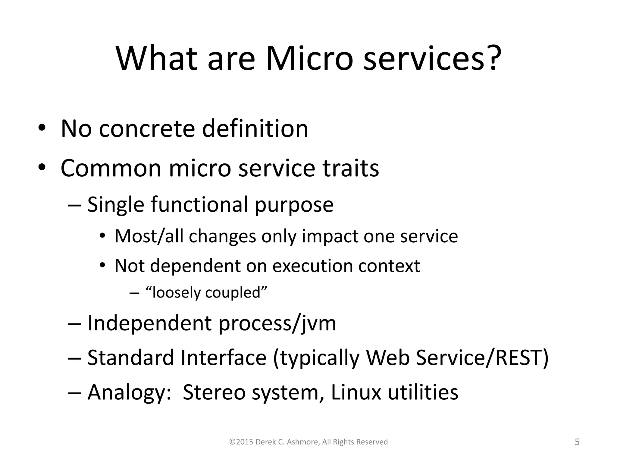 What are Microservices?
• No concrete definition
• Common microservice traits
– Single functional purpose
• Most/all changes only impact one service
• Not dependent on execution context
– “loosely coupled”
– Independent process/jvm
– Standard Interface (typically Web Service/REST)
– Analogy: Stereo system, Linux utilities
©2015 Derek C. Ashmore, All Rights Reserved 5
 