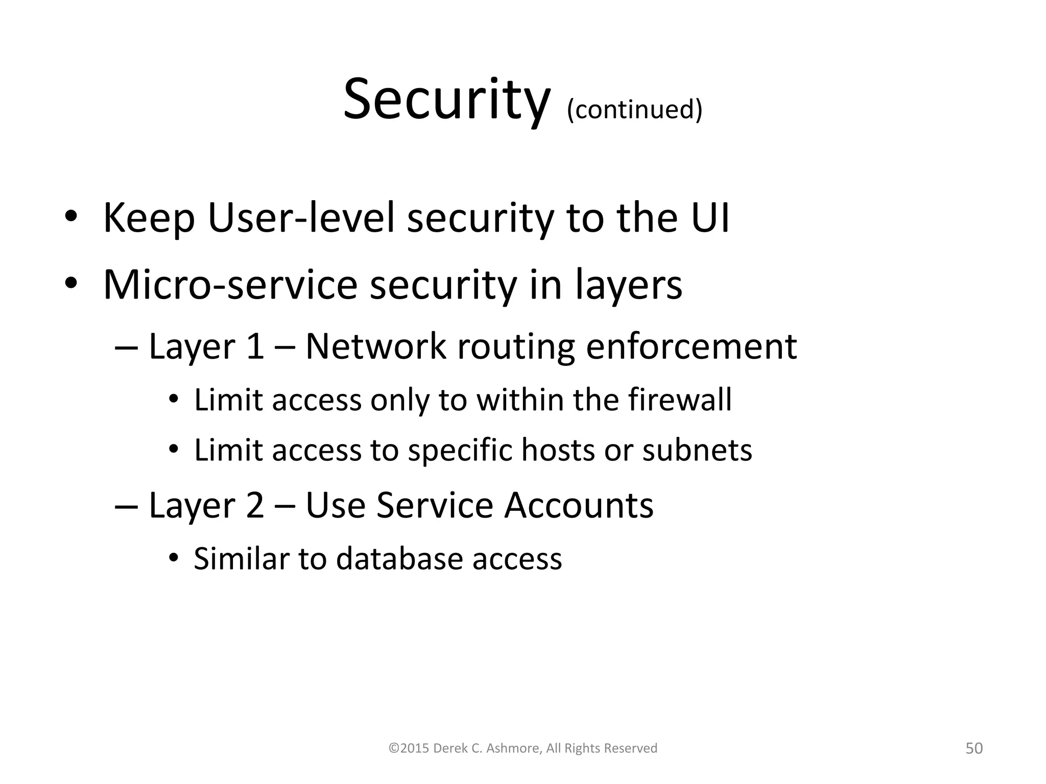 Security (continued)
• Keep User-level security to the UI
• Microservice security in layers
– Layer 1 – Network routing enforcement
• Limit access only to within the firewall
• Limit access to specific hosts or subnets
– Layer 2 – Use Service Accounts
• Similar to database access
©2015 Derek C. Ashmore, All Rights Reserved 50
 