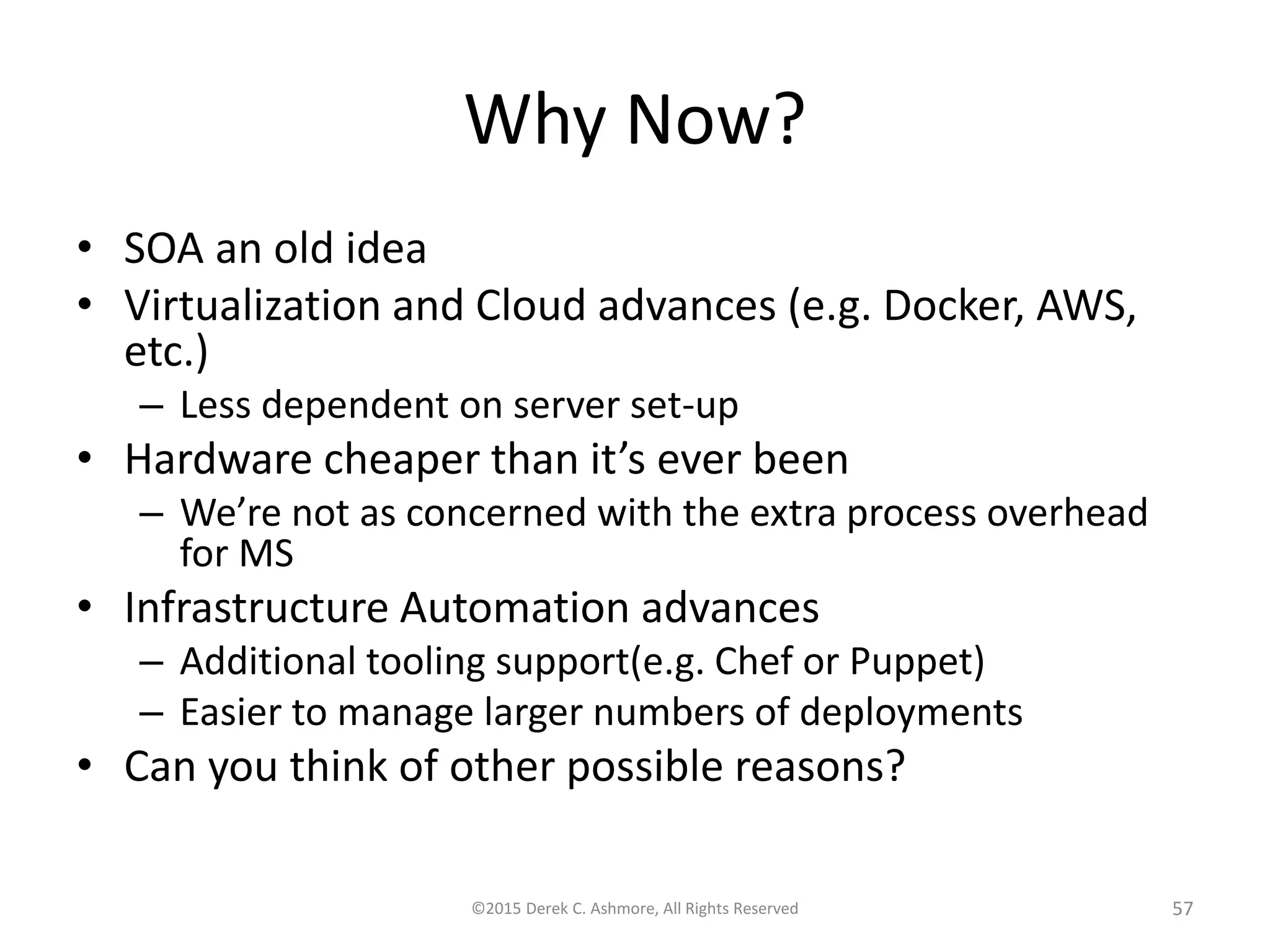 Why Now?
• SOA an old idea
• Virtualization and Cloud advances (e.g. Docker, AWS,
etc.)
– Less dependent on server set-up
• Hardware cheaper than it’s ever been
– We’re not as concerned with the extra process overhead
for MS
• Infrastructure Automation advances
– Additional tooling support(e.g. Chef or Puppet)
– Easier to manage larger numbers of deployments
• Can you think of other possible reasons?
©2015 Derek C. Ashmore, All Rights Reserved 57
 