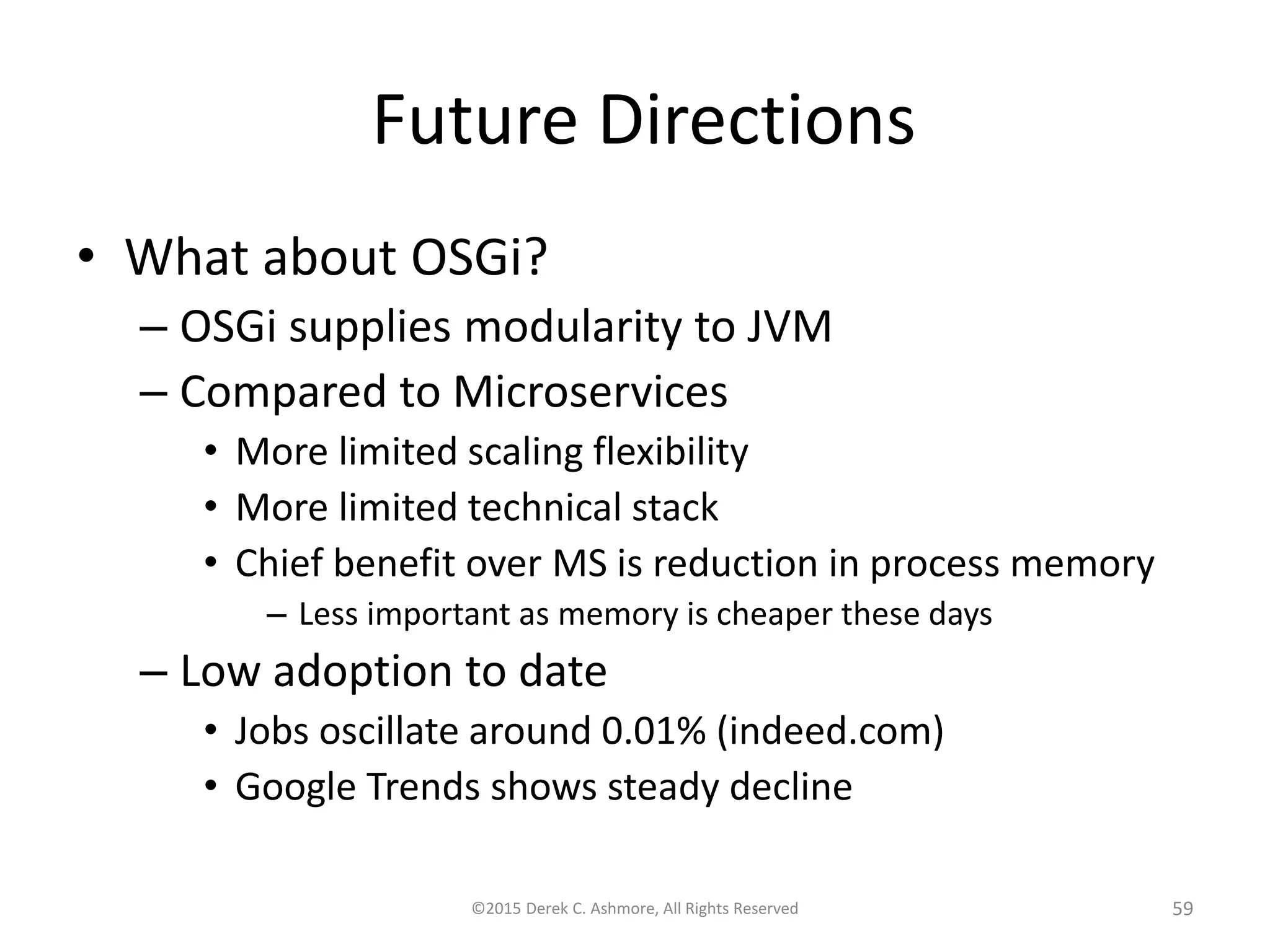 Future Directions
• What about OSGi?
– OSGi supplies modularity to JVM
– Compared to Microservices
• More limited scaling flexibility
• More limited technical stack
• Chief benefit over MS is reduction in process memory
– Less important as memory is cheaper these days
– Low adoption to date
• Jobs oscillate around 0.01% (indeed.com)
• Google Trends shows steady decline
©2015 Derek C. Ashmore, All Rights Reserved 59
 