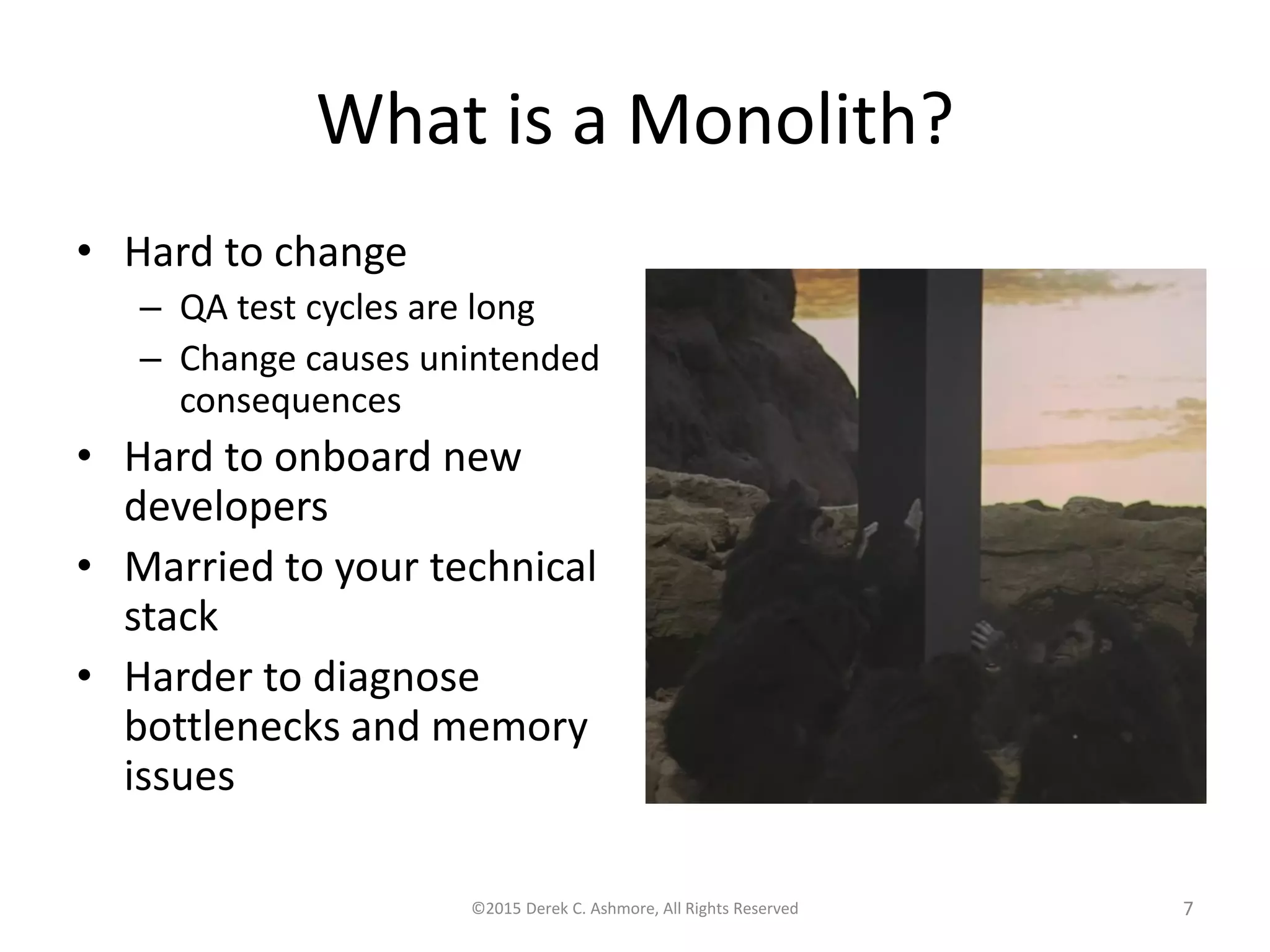 What is a Monolith?
• Hard to change
– QA test cycles are long
– Change causes unintended
consequences
• Hard to onboard new
developers
• Married to your technical
stack
• Harder to diagnose
bottlenecks and memory
issues
©2015 Derek C. Ashmore, All Rights Reserved 7
 