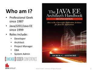 Who am I?
• Professional Geek
since 1987
• Java/J2EE/Java EE
since 1999
• Roles include:
• Developer
• Architect
• Project Manager
• DBA
• System Admin
©2015 Derek C. Ashmore, All Rights Reserved 2
 