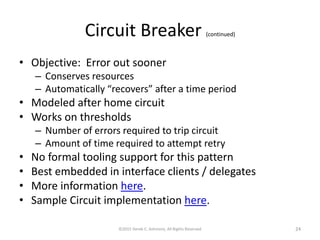 Circuit Breaker (continued)
• Objective: Error out sooner
– Conserves resources
– Automatically “recovers” after a time period
• Modeled after home circuit
• Works on thresholds
– Number of errors required to trip circuit
– Amount of time required to attempt retry
• No formal tooling support for this pattern
• Best embedded in interface clients / delegates
• More information here.
• Sample Circuit implementation here.
©2015 Derek C. Ashmore, All Rights Reserved 24
 