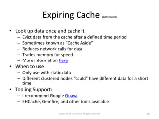 Expiring Cache (continued)
• Look up data once and cache it
– Evict data from the cache after a defined time period
– Sometimes known as “Cache Aside”
– Reduces network calls for data
– Trades memory for speed
– More information here
• When to use
– Only use with static data
– Different clustered nodes “could” have different data for a short
time
• Tooling Support:
– I recommend Google Guava
– EHCache, Gemfire, and other tools available
©2015 Derek C. Ashmore, All Rights Reserved 30
 