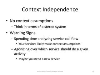 Context Independence
• No context assumptions
– Think in terms of a stereo system
• Warning Signs
– Spending time analyzing service call flow
• Your services likely make context assumptions
– Agonizing over which service should do a given
activity
• Maybe you need a new service
©2015 Derek C. Ashmore, All Rights Reserved 32
 
